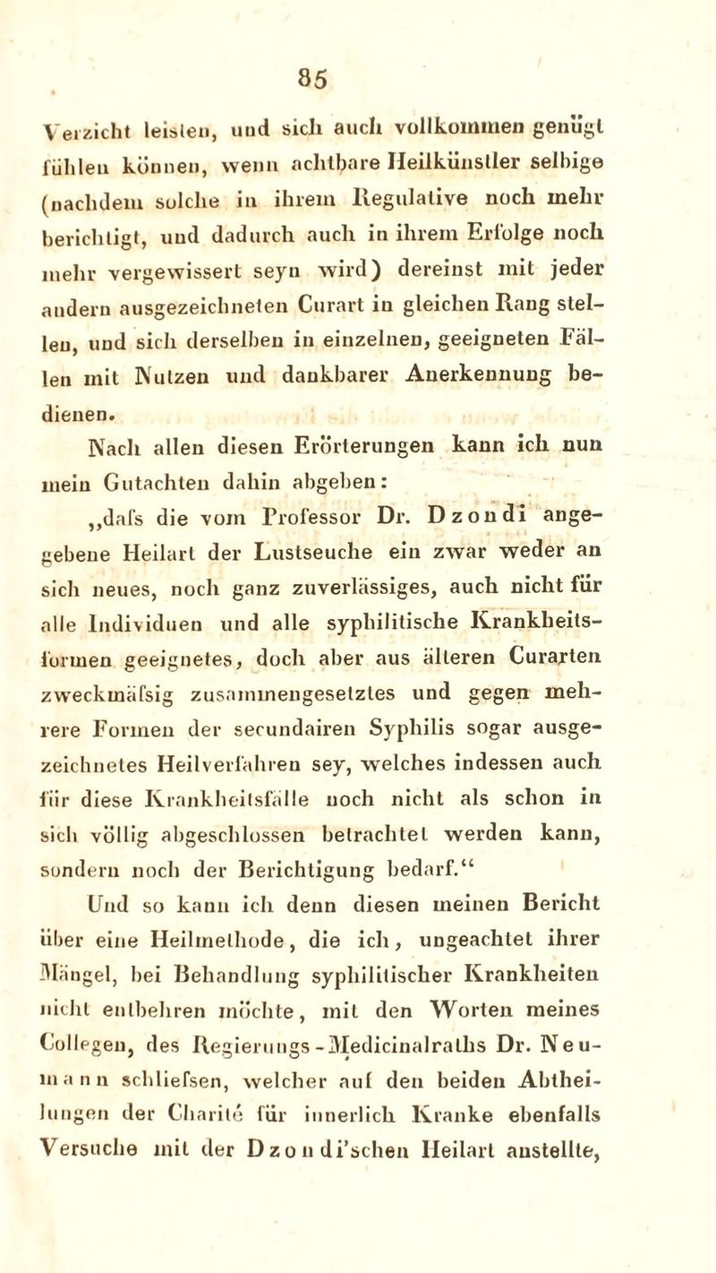 Verzicht leislen, und sich auch vollkommen genu’gl fiihleu kdnnen, wenu achtbare Heilkiinstler selbige (naclideiu sulche in ihrem Regulative noch inehr berichtigt, uud dadurch auch in ihrem Erlblge noch inelir vergewissert seyn wird) dereinst mit jeder audern ausgezeichnelen Curart in gleichen Rang stel- leu, nnd sich derselbeu in einzelnen, geeigneten Fal¬ len mit Nulzen und daukbarer Auerkennung be- dienen. Nacli alien diesen Erorterungen kann ich nun mein Gutachten dahin abgeben: ,,dafs die voin Professor Dr. Dzondi ange- gebeue Heilarl der Lustseuche ein zwar weder an sich neues, noch ganz zuverliissiges, auch nicht fiir alle lndividuen und alle syphilitische Krankheits- forinen geeignetes, doch aber aus iilleren Curarten zvveckmafsig zusaimnengesetzles und gegen rneli- rere Formen der secundairen Syphilis sogar ausge- zeichnetes Heilverl'ahren sey, welches indessen auch liir diese Ivrankheitsfalle noch nicht als schon in sich vollig abgeschlossen betrachlel werden kann, sondern noch der Berichtigung bedarf.“ Und so kann ich denn diesen ineinen Bericht liber eine Heilinelhode, die ich, ungeachtet ihrer Mangel, bei Behandlung syphilitischer Krankheiten nicht enlbehren rnochte, mil den Worlen meines (iollegen, des Regierungs-Medicinalralhs Dr. Neu¬ mann scldiefsen, welcher aul den beiden Abthei- lungen der Charite liir innerlich Kranke ebenfalls Versnche mil der Dzondi’schen lleilarl austellle,
