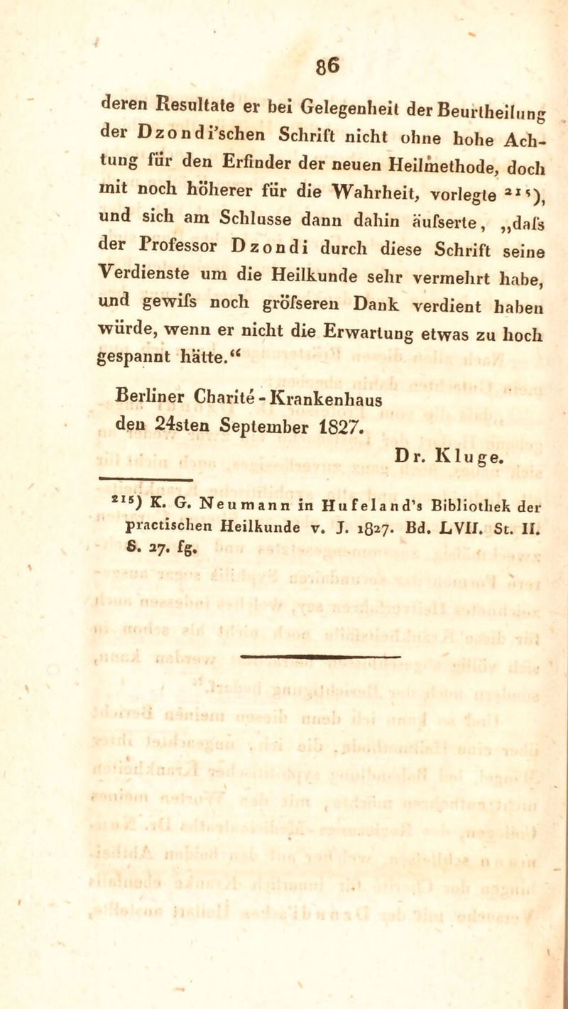 t tleren Resultate er bet Gelegenheit der Beurtheilung der Dzondi’schen Schrift nicht ohne hohe Ach- tung fur den Erfinder der neuen Heilmethode, doch mit noch hoherer fiir die Wahrheit, vorlegle 3IS), und sich am Schlusse dann dahin aufserle, ,,dal's der Professor Dzondi durch diese Schrift seine Verdienste um die Heilkunde sehr vermeltrt habe, und gewifs noch grofseren Dank verdient haben wiirde, wenn er nicht die Erwartung etwas zu lioch gespannt hatte.“ Berliner Charite - Krankenhaus den 24sten September 1827. Dr. Kluge. eis) K. G. Neumann in Hufeland’s Bibliotliek der practischen Heilkunde v. J. 1827. Bd. LVII. St. II. 6* 37-