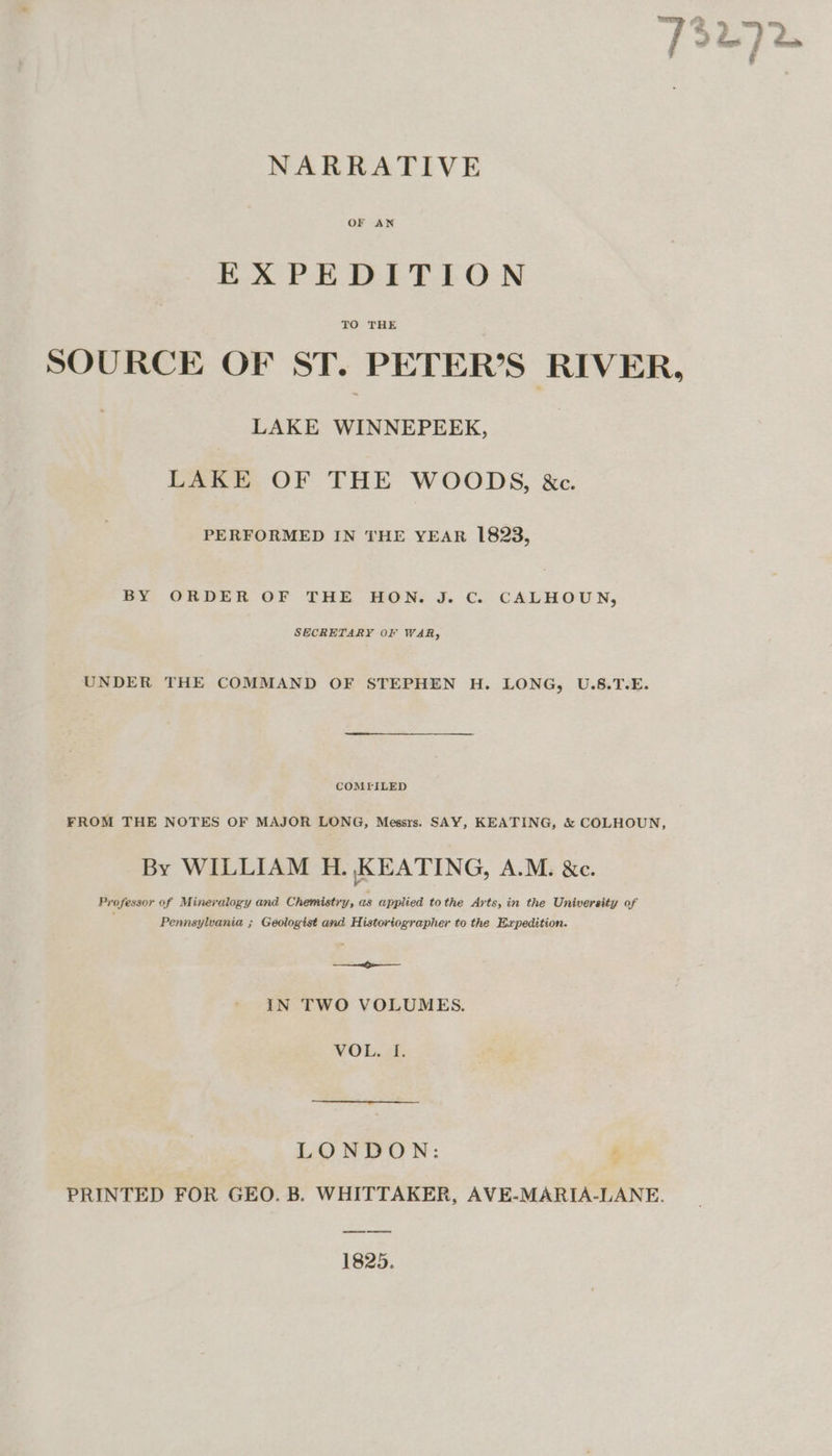 OF AN EXPEDITION TO THE SOURCE OF ST. PETER’S RIVER, LAKE WINNEPEEK, LAKE OF THE WOODS, &amp;c. PERFORMED IN THE YEAR 1823, BY ORDER OF THE HON. J. C. CALHOUN, SECRETARY OF WAR, UNDER THE COMMAND OF STEPHEN H. LONG, U.S.T.E. COMFILED FROM THE NOTES OF MAJOR LONG, Messrs. SAY, KEATING, &amp; COLHOUN, By WILLIAM H. KEATING, A.M. &amp;c. Professor of Mineralogy and Chemistry, as applied tothe Arts, in the University of Pennsylvania ; Geologist and. Historiographer to the Expedition. et IN TWO VOLUMES. VOL. [. LONDON: s, PRINTED FOR GEO. B. WHITTAKER, AVE-MARIA-LANE. oe eee 1825.