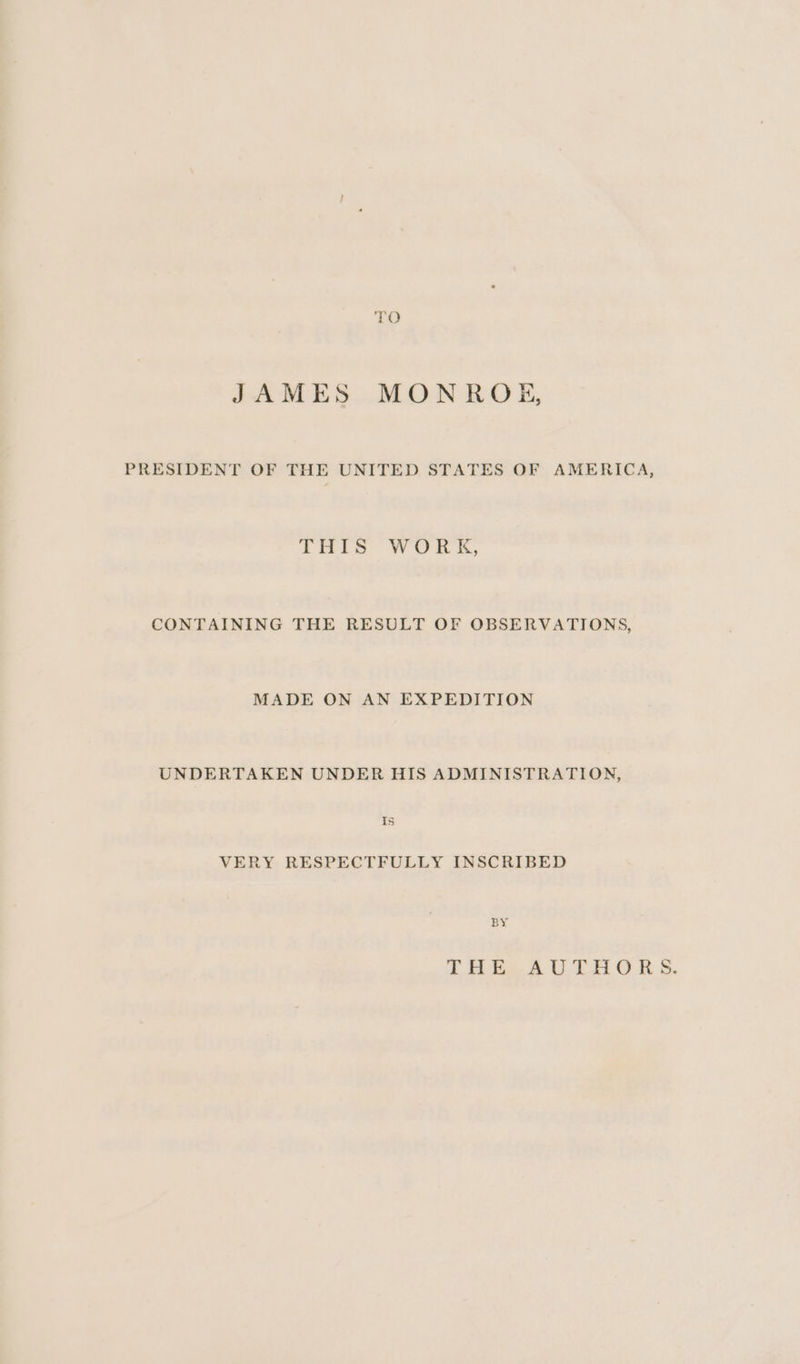 TO JAMES MONROE, PRESIDENT OF THE UNITED STATES OF AMERICA, THIS Work, CONTAINING THE RESULT OF OBSERVATIONS, MADE ON AN EXPEDITION UNDERTAKEN UNDER HIS ADMINISTRATION, Is VERY RESPECTFULLY INSCRIBED BY THE..A UL OB S.