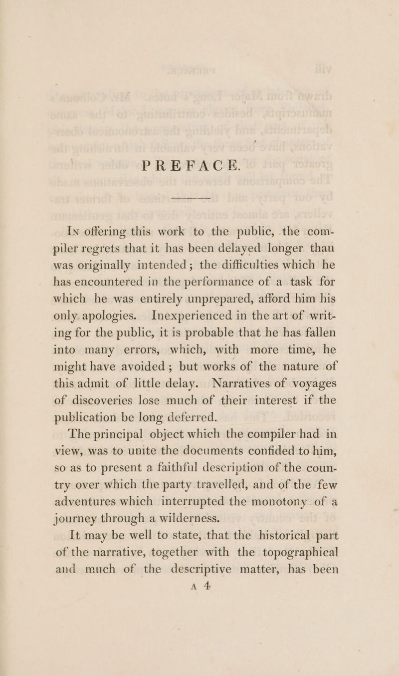 PREFACE. In offering this work to the public, the com- piler regrets that it has been delayed longer than was originally intended; the difficulties which he has encountered in the performance of a task for which he was entirely unprepared, afford him his only. apologies. Inexperienced in the art of writ- ing for the public, it is probable that he has fallen into many errors, which, with more time, he might have avoided ; but works of the nature of this admit of little delay. Narratives of voyages of discoveries lose much of their interest if the publication be long deferred. The principal object which the compiler had in view, was to unite the documents confided to him, so as to present a faithful description of the coun- try over which the party travelled, and of the few adventures which interrupted the monotony of a journey through a wilderness. It may be well to state, that the historical part of the narrative, together with the topographical and much of the descriptive matter, has been A 4