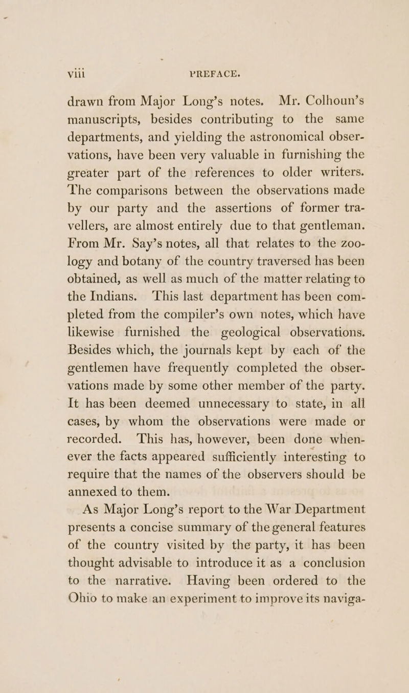 drawn from Major Long’s notes. Mr. Colhoun’s manuscripts, besides contributing to the same departments, and yielding the astronomical obser- vations, have been very valuable in furnishing the greater part of the references to older writers. The comparisons between the observations made by our party and the assertions of former tra- vellers, are almost entirely due to that gentleman. From Mr. Say’s notes, all that relates to the zoo- logy and botany of the country traversed has been obtained, as well as much of the matter relating to the Indians. ‘This last department has been com- pleted from the compiler’s own notes, which have likewise furnished the geological observations. Besides which, the journals kept by each of the gentlemen have frequently completed the obser- vations made by some other member of the party. It has been deemed unnecessary to state, in all cases, by whom the observations were made or recorded. This has, however, been done when- ever the facts appeared sufficiently interesting to require that the names of the observers should be annexed to them. As Major Long’s report to the War Department presents a concise summary of the general features of the country visited by the party, it has been thought advisable to introduce it as a conclusion to the narrative. Having been ordered to the Ohio to make an experiment to improve its naviga-