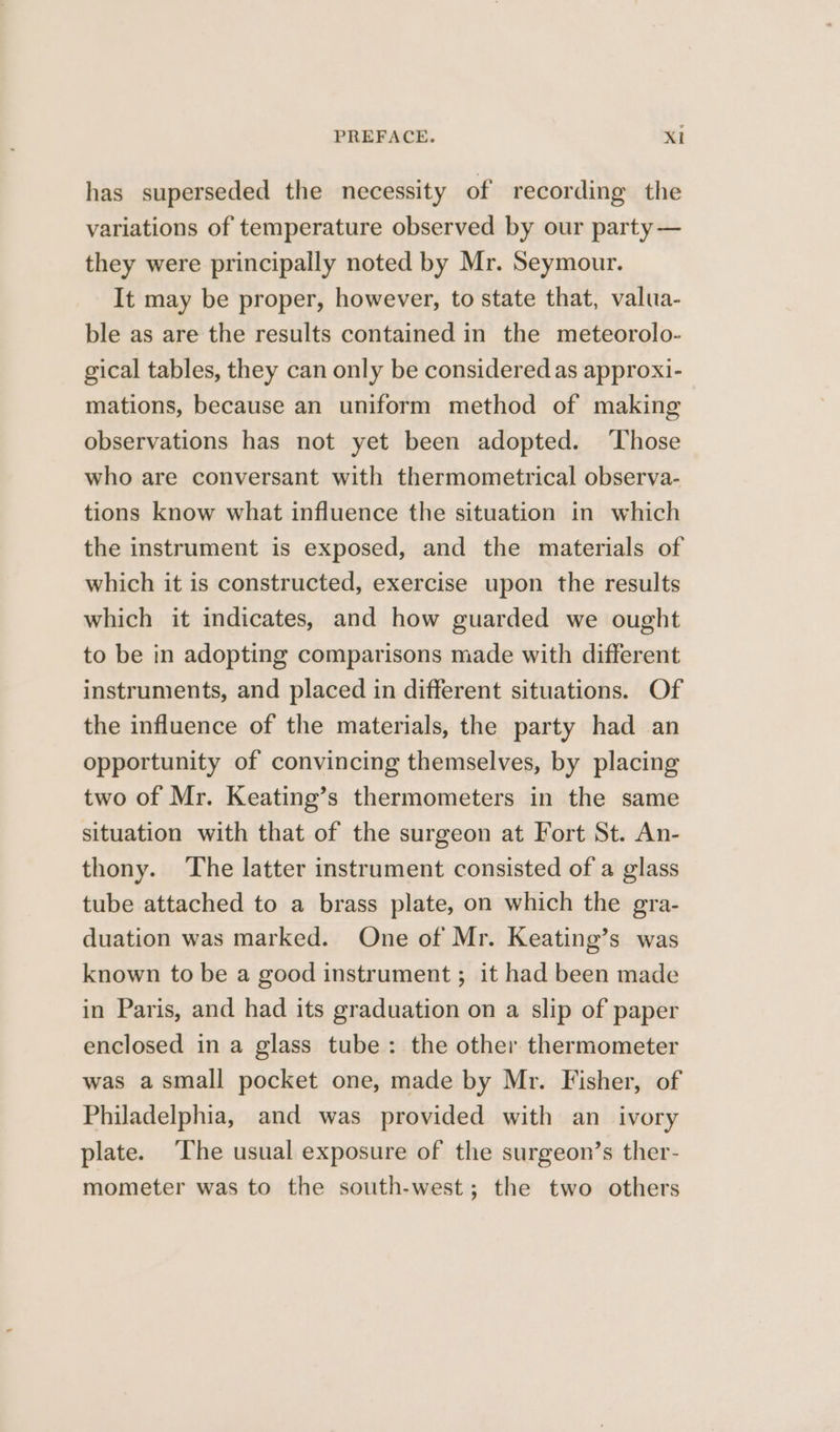 has superseded the necessity of recording the variations of temperature observed by our party — they were principally noted by Mr. Seymour. It may be proper, however, to state that, valua- ble as are the results contained in the meteorolo- gical tables, they can only be considered as approxi- mations, because an uniform method of making observations has not yet been adopted. Those who are conversant with thermometrical observa- tions know what influence the situation in which the instrument is exposed, and the materials of which it is constructed, exercise upon the results which it indicates, and how guarded we ought to be in adopting comparisons made with different instruments, and placed in different situations. Of the influence of the materials, the party had an opportunity of convincing themselves, by placing two of Mr. Keating’s thermometers in the same situation with that of the surgeon at Fort St. An- thony. The latter instrument consisted of a glass tube attached to a brass plate, on which the gra- duation was marked. One of Mr. Keating’s was known to be a good instrument ; it had been made in Paris, and had its graduation on a slip of paper enclosed in a glass tube: the other thermometer was asmall pocket one, made by Mr. Fisher, of Philadelphia, and was provided with an_ ivory plate. The usual exposure of the surgeon’s ther- mometer was to the south-west; the two others