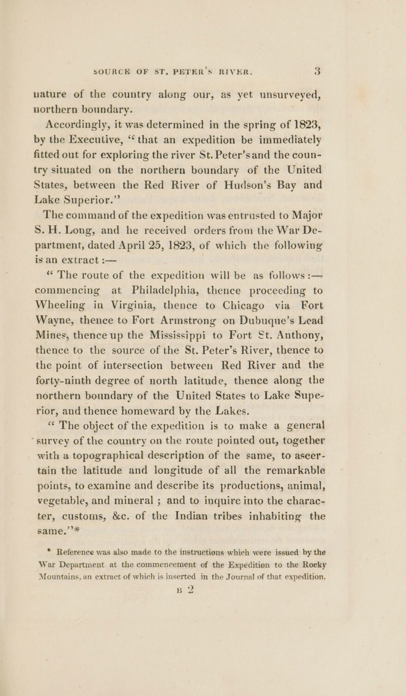 wature of the country along our, as yet unsurveyed, northern boundary. Accordingly, it was determined in the spring of 1823, by the Executive, “‘ that an expedition be immediately fitted out for exploring the river St. Peter’sand the coun- try situated on the northern boundary of the United States, between the Red River of Hudson’s Bay and Lake Superior.” The command of the expedition was entrusted to Major S. H. Long, and he received orders from the War De- partment, dated April 25, 1823, of which the following is an extract :— “The route of the expedition will be as follows :— commencing at Philadelphia, thence proceeding to Wheeling in Virginia, thence to Chicago via Fort Wayne, thence to Fort Armstrong on Dubuque’s Lead Mines, thence up the Mississippi to Fort €t. Anthony, thence to the source of the St. Peter’s River, thence to the point of intersection between Red River and the forty-ninth degree of north latitude, thence along the northern boundary of the United States to Lake Supe- rior, and thence homeward by the Lakes, “ The object of the expedition is to make a general “survey of the country on the route pointed out, together with a topographical description of the same, to ascer- tain the latitude and longitude of all the remarkable points, to examine and describe its productions, animal, vegetable, and mineral ; and to inquire into the charac- ter, customs, &amp;c. of the Indian tribes inhabiting the same.’’* * Reference was also made to the instructions which were issued by the War Department at the commencement of the Expedition to the Roeky Mountains, an extract of which is inserted in the Journal of that expedition. Bo