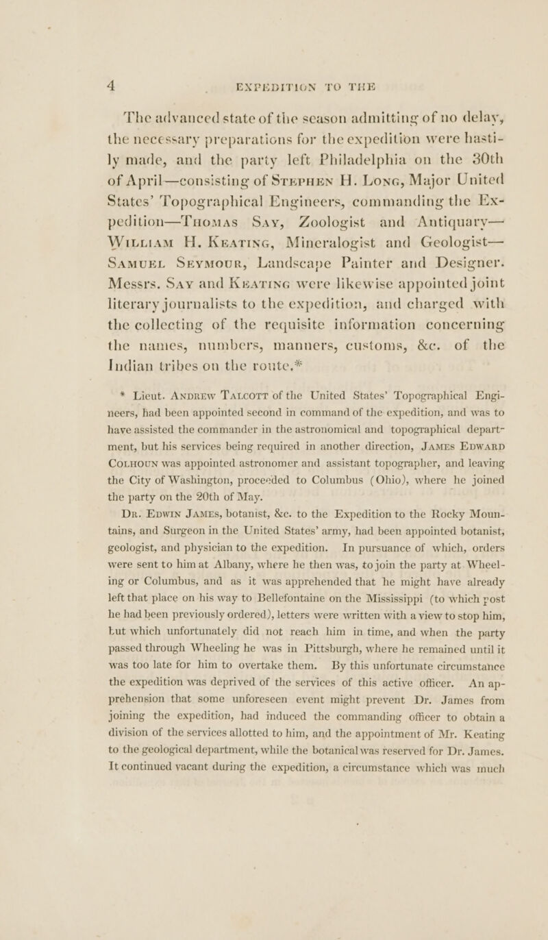 The advanced state of the season admitting of no delay, the necessary preparations for the expedition were hasti- ly made, and the party left Philadelphia on the 30th of April—consisting of SrepHen H. Lone, Major United States’ Topographical Engineers, commanding the Ex- pedition—TuHomas Say, Zoologist and Antiquary— Wituiam H. Keatinc, Mineralogist and Geologist— SAMUEL Seymour, Landscape Painter and Designer. Messrs. Say and Keatine were likewise appointed Joint literary journalists to the expedition, and charged with the collecting of the requisite information concerning the names, numbers, manners, customs, &amp;c. of the Indian tribes on the route.* * Lieut. ANDREw Tatcort of the United States’ Topographical Engi- neers, had been appointed second in command of the expedition, and was to have assisted the commander in the astronomical and topographical depart- ment, but his services being required in another direction, JAMEs EDWARD COLHOUN was appointed astronomer and assistant topographer, and leaving the City of Washington, proceeded to Columbus (Ohio), where he joined the party on the 20th of May. Dr. Epwin James, botanist, &amp;c. to the Expedition to the Rocky Moun- tains, and Surgeon in the United States’ army, had been appointed botanist, geologist, and physician to the expedition. In pursuance of which, orders were sent to him at Albany, where he then was, to join the party at. Wheel- ing or Columbus, and as it was apprehended that he might have already left that place on his way to Bellefontaine on the Mississippi (to which post he had been previously ordered), letters were written with a view to stop him, Lut which unfortunately did not reach him in time, and when the party passed through Wheeling he was in Pittsburgh, where he remained until it was too late for him to overtake them. By this unfortunate circumstance the expedition was deprived of the services of this active officer. An ap- prehension that some unforeseen event might prevent Dr. James from joining the expedition, had induced the commanding officer to obtain a division of the services allotted to him, and the appointment of Mr. Keating to the geological department, while the botanical was reserved for Dr. James. It continued yacant during the expedition, a circumstance which was much