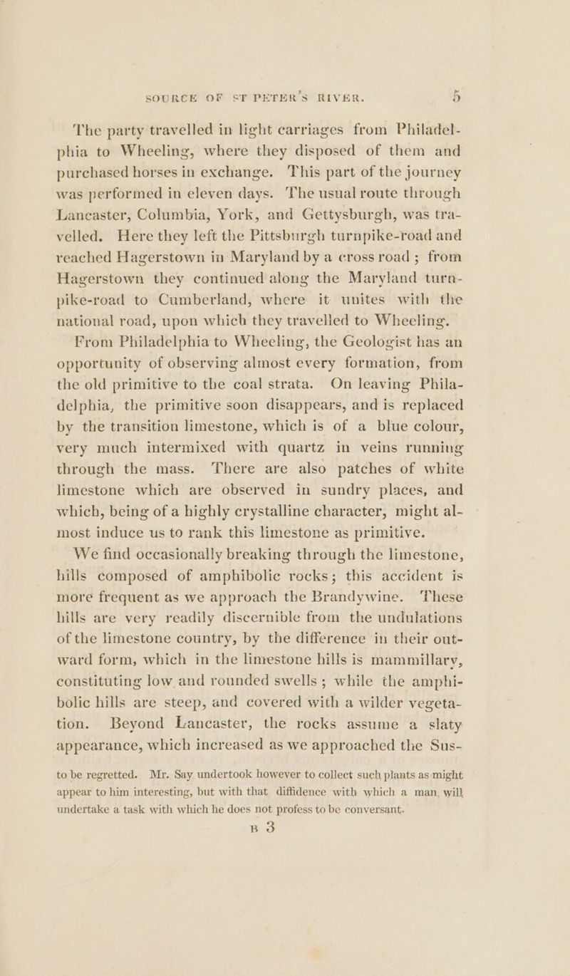 The party travelled in light carriages from Philadel- phia to Wheeling, where they disposed of them and purchased horses in exchange. This part of the journey was performed in eleven days. The usual route through Lancaster, Columbia, York, and Gettysburgh, was tra- velled. Here they left the Pittsburgh turnpike-road and reached Hagerstown in Maryland by a cross road ; from Hagerstown they continued along the Maryland turn- pike-road to Cumberland, where it unites with the national road, upon which they travelled to Wheeling. From Philadelphia to Wheeling, the Geologist has an opportunity of observing almost every formation, from the old primitive to the coal strata. On leaving Phila- delphia, the primitive soon disappears, and is replaced by the transition limestone, which is of a blue colour, very much intermixed with quartz in veins running through the mass. There are also patches of white limestone which are observed in sundry places, and which, being of a highly crystalline character, might al- most induce us to rank this limestone as primitive. We find occasionally breaking through the limestone, hills composed of amphibolic rocks; this accident is more frequent as we approach the Brandywine. These hills are very readily discernible from the undulations of the limestone country, by the difference in their out- ward form, which in the linrestone hills is mammillary, constituting low. and rounded swells ; while the amphi- bolic hills are steep, and covered with a wilder vegeta- tion. Beyond Lancaster, the rocks assume a slaty appearance, which increased as we approached the Sus- to be regretted. Mr. Say undertook however to collect such plants as might appear to him interesting, but with that diffidence with which a man, will undertake a task with which he does not profess to be conversant. B 3