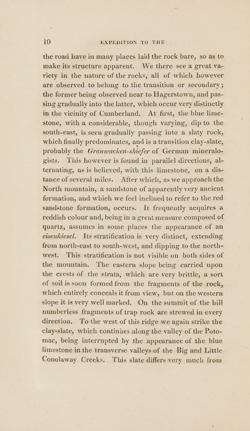 the road have in many places laid the rock bare, so as to make its structure apparent. We there see a great va- riety in the nature of the rocks, all of which however are observed to belong to the transition or secondary ; the former being observed near to Hagerstown, and pas- sing gradually into the latter, which occur very distinctly in the vicinity of Cumberland. At first, the blue lime- stone, with a considerable, though varying, dip to the south-east, is seen gradually passing into a slaty rock, which finally predominates, and is a transition clay-slate, probably the Grauwacken-shiefer of German mineralo- gists. This however is found in parallel directions, al- ternating, as is believed, with this limestone, on a dis- tance of several miles. After which, as we approach the North mountain, a sandstone of apparently very ancient formation, and which we feel inclined to refer to the red sandstone formation, occurs. It frequeutly acquires a reddish colour and, being in a great measure composed of quartz, assumes in some places the appearance of an ewsenkiesel, Its stratification is very distinct, extending from north-east to south-west, and dipping to the north- west. ‘This stratification is not visible on both sides of the mountain. The eastern slope being carried upon the crests of the strata, which are very brittle, a sort of soilis soon formed from the fragments of the rock, which entirely conceals it from view, but on the western slope it is very well marked. On the summit of the hill numberless fragments of trap rock are strewed in every direction. ‘To the west of this ridge we again strike the clay-slate, which continues along the valley of the Poto- mac, being interrupted by the appearance of the blue limestone in the transverse valleys of the Big and Little Conolaway Creeks. This slate differs very much from