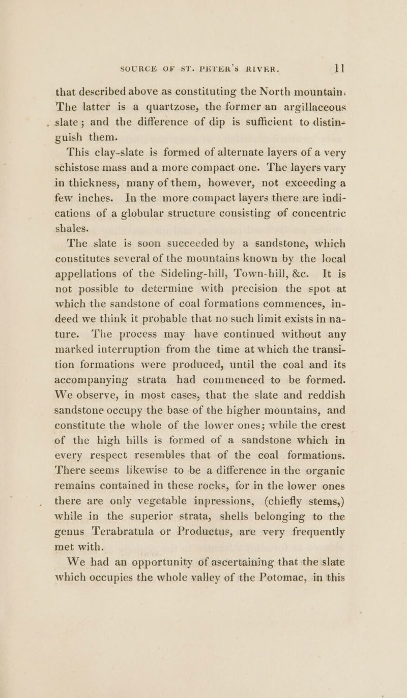 that described above as constituting the North mountain. The latter is a quartzose, the former an argillaceous . slate; and the difference of dip is sufficient to distin- guish them. This clay-slate is formed of alternate layers of a very schistose mass anda more compact one. The layers vary in thickness, many of them, however, not exceeding a few inches. In the more compact layers there are indi- cations of a globular structure consisting of concentric shales. The slate is soon succeeded by a sandstone, which constitutes several of the mountains known by the Jocal appellations of the Sideling-hill, Town-hill, &amp;c. It is not possible to determine with precision the spot at which the sandstone of coal formations commences, in- deed we think it probable that no such limit exists in na- ture. The process may have continued without any marked interruption from the time at which the transi- tion formations were produced, until the coal and its accompanying strata had commenced to be formed. We observe, in most cases, that the slate and reddish sandstone occupy the base of the higher mountains, and constitute the whole of the lower ones; while the crest of the high hills is formed of a sandstone which in every respect resembles that of the coal formations. There seems likewise to be a difference in the organic remains contained in these rocks, for in the lower ones there are only vegetable inpressions, (chiefly stems,) while in the superior strata, shells belonging to the genus Terabratula or Productus, are very frequently met with. We had an opportunity of ascertaining that the slate which occupies the whole valley of the Potomac, in this