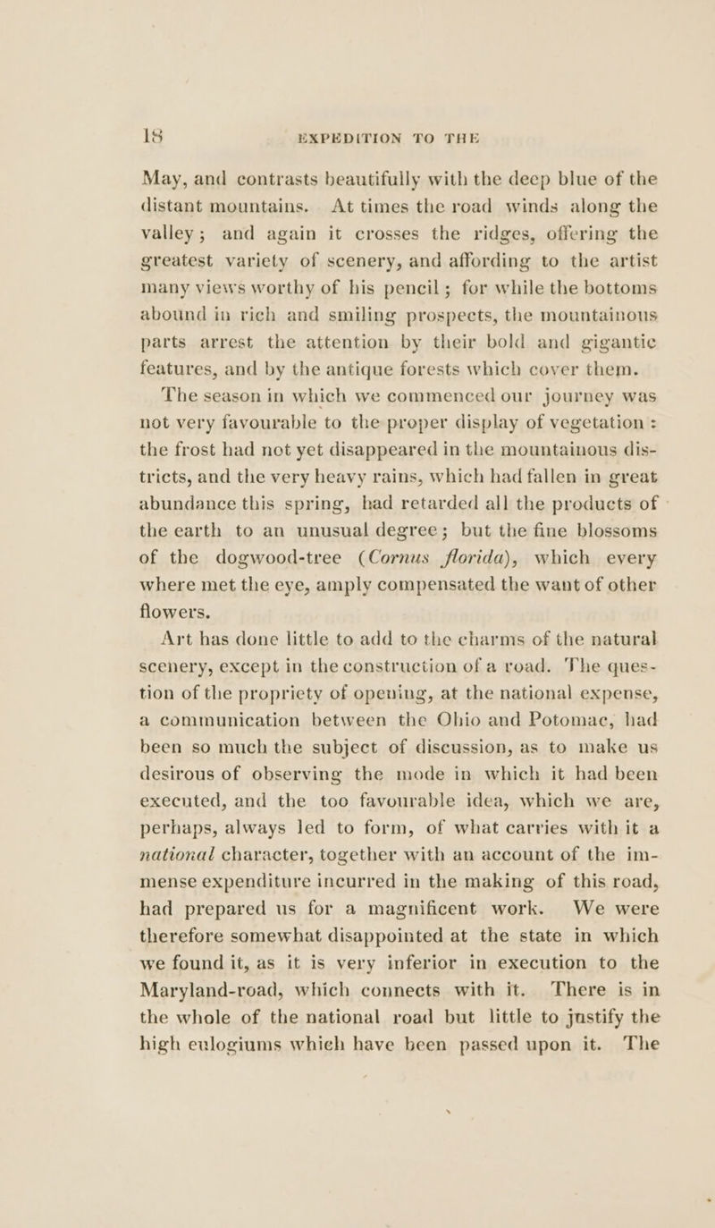 May, and contrasts beautifully with the deep blue of the distant mountains. At times the road winds along the valley; and again it crosses the ridges, offering the greatest variety of scenery, and affording to the artist many views worthy of his pencil; for while the bottoms abound in rich and smiling prospects, the mountainous parts arrest the attention by their bold and gigantic features, and by the antique forests which cover them. The season in which we commenced our journey was not very favourable to the proper display of vegetation : the frost had not yet disappeared in the mountainous dis- tricts, and the very heavy rains, which had fallen in great abundance this spring, had retarded all the products of | the earth to an unusual degree; but the fine blossoms of the dogwood-tree (Cornus florida), which every where met the eye, amply compensated the want of other flowers. Art has done little to add to the charms of the natural scenery, except in the construction of a road. The ques- tion of the propriety of opening, at the national expense, a communication between the Ohio and Potomac, had been so much the subject of discussion, as to make us desirous of observing the mode in which it had been executed, and the too favourable idea, which we are, perhaps, always led to form, of what carries with it a national character, together with an account of the im- mense expenditure incurred in the making of this road, had prepared us for a magnificent work. We were therefore somewhat disappointed at the state in which we found it, as it is very inferior in execution to the Maryland-road, which connects with it. There is in the whole of the national road but little to justify the high eulogiums whieh have been passed upon it. The