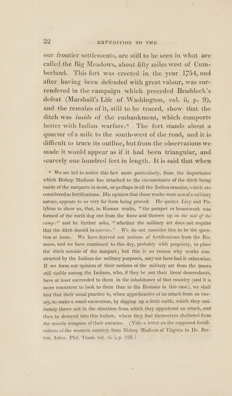 our frontier settlements, are still to be seen in what are called the Big Meadows, about fifty miles west of Cum- berland. This fort was erected in the year. 1754, and after having been defended with great valour, was sur- rendered in the campaign which preceded Braddock’s defeat (Marshall’s Life of Washington, vol. ii, p- 9), and the remains of it, still to be traced, show that the ditch was zside of the embankment, which comports better with Indian warfare.* The fort stands about a quarter ofa mile to the south-west of the road, and it is difficult to trace its outline, but from the observations we made it would appear as if it had been triangular, and scarcely one hundred feet in length. It is said that when * Weare led to notice this fact more particularly, from the importance which Bishop Madison has attached to the circumstance of the ditch being inside of the ramparts in most, or perhaps in all the Indian remains, which are consideredas fortifications. His opinion that these works were not of a military nature, appears to us very far from being proved. He quotes Livy and Po- lybius to show us, that, in Roman works, ‘the parapet or breastwork was formed of the earth dug out from the fosse and thrown up on the side of the camp: and he further asks, ‘‘ whether the military art does not require that the ditch should beezierior.”” We do not consider this to be the ques- tion at issue. We have derived our notions of fortifications from the Ro- mans, and we have continued to this day, probably with propriety, to place the ditch outside of the rampart; but this is no reason why works con- structed by the Indians for military purposes, may not have had it otherwise. If we form our opinion of their notions of the military art from the traces still visible among the Indians, who, if they be not their lineal descendants, have at least succeeded to them in the inhabitance of that country (and it is more consistent to look to them than to the Romans in this case), we shall find that their usual practice is, when apprehensive of an attack from an ene- my, to make a small excavation, by digging up alittle earth, which they uni- formly throw out in the direction from which they apprehend an attack, and then to descend into this hollow, where they find themselves sheltered from the missile weapons of their enemies. (Vide a letter on the supposed fortifi- cations of the western country, from Bishop Madison of Virginia to Dr. Bar-