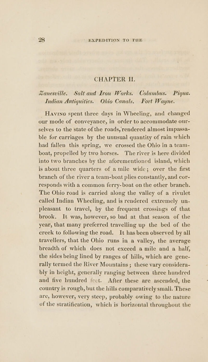 CHAPTER II. sanesville. Salt and Iron Works. Columbus. Piqua. Indian Antiquities. Ohio Canals. Fort Wayne. Havine spent three days in Wheeling, and changed our mode of conveyance, in order to accommodate our- selves to the state of the roads, rendered almost impassa- ble for carriages by the unusual quantity of rain which had fallen this spring, we crossed the Ohio in a team- boat, propelled by two horses. The river is here divided into two branches by the aforementioned island, which is about three quarters of a mile wide; over the first branch of the river a team-boat plies constantly, and cor- responds with a common ferry-boat on the other branch. The Ohio road is carried along the valley of a rivulet called Indian Wheeling, and is rendered extremely un- pleasant to travel, by the frequent crossings of that brook. It was, however, so bad at that season of the year, that many preferred travelling up the bed of the creek to following the road. It has been observed by all travellers, that the Ohio runs in a valley, the average breadth of which does not exceed a mile and a half, the sides being lined by ranges of hills, which are gene- rally termed the River Mountains ; these vary considera- bly in height, generally ranging between three hundred and five hundred feet. After these are ascended, the country is rough, but the hills comparatively small. These are, however, very steep, probably owing to the nature of the stratification, which is horizontal throughout the