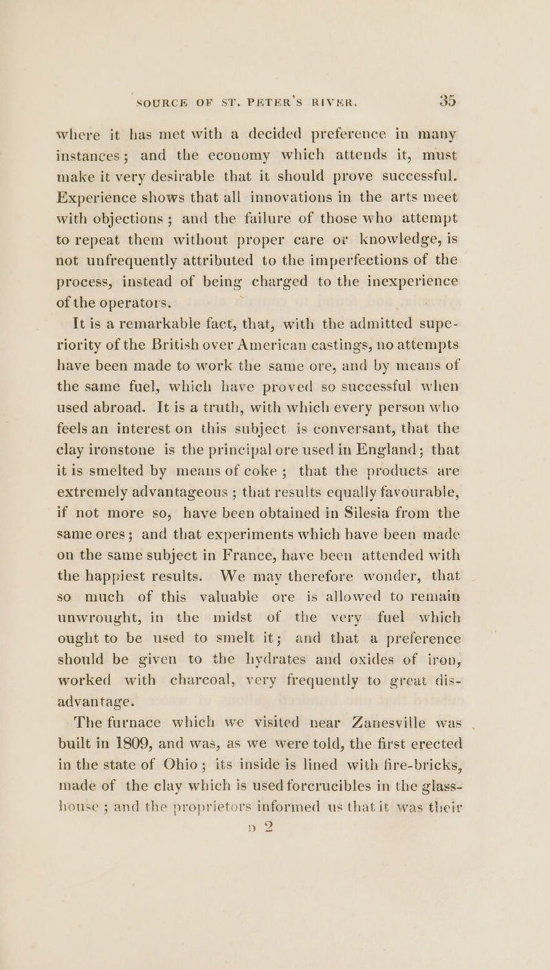 where it has met with a decided preference in many instances; and the economy which attends it, must make it very desirable that it should prove successful. Experience shows that all innovations in the arts meet with objections ; and the failure of those who attempt to repeat them without proper care or knowledge, is not unfrequently attributed to the imperfections of the process, instead of pens charged to the inexperience of the operators. It is a remarkable fact, that, with the adanitted supe- riority of the British over American castings, no attempts have been made to work the same ore, and by means of the same fuel, which have proved so successful when used abroad. It is a truth, with which every person who feels an interest on this subject is conversant, that the clay ironstone is the principal ore used in England; that itis smelted by means of coke; that the products are extremely advantageous ; that results equally favourable, if not more so, have been obtained in Silesia from the same ores; and that experiments which have been made on the same subject in France, have been attended with the happiest results. We may therefore wonder, that so much of this valuable ore is allowed to remain unwrought, in the midst of the very fuel which ought to be used to smelt it; and that a preference should be given to the hydrates and oxides of iron, worked with charcoal, very frequently to great dis- advantage. The furnace which we visited near Zanesville was . built in 1809, and was, as we were told, the first erected in the state of Ohio; its inside is lined with fire-bricks, made of the clay which is used forcrucibles in the glass- house ; and the proprietors informed us that it was their 9 Dp «2