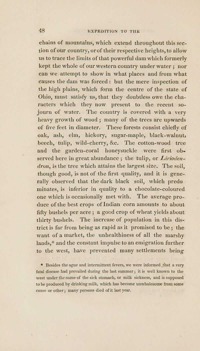 chains of mountains, which extend throughout this sec- tion of our country, orof their respective heights, to allow us to trace the limits of that powerful dam which formerly kept the whole of our western country under water ; nor can we attempt to show in what places and from what causes the dam was forced: but the mere inspection of the high plains, which form the centre of the state of Ohio, must satisfy us, that they doubtless owe the cha- racters which they now present to the recent so- journ of water. The country is covered with a very heavy growth of wood; many of the trees are upwards of five feet in diameter. These forests consist chiefly of oak, ash, elm, hickory, sugar-maple, black-walnut, beech, tulip, wild-cherry, &amp;c. The cotton-wood tree and the garden-coral honeysuckle were first ob- served here in great abundance ; the tulip, or Lirioden- dron, is the tree which attains the largest size. The soil, though good, is not of the first quality, and it is gene- rally observed that the dark black soil, which predo minates, is inferior in quality to a chocolate-coloured one which is occasionally met with. The average pro- duce of the best crops of Indian corn amounts to about fifty bushels per acre ; a good crop of wheat yields about thirty bushels. The increase of population in this dis- trict is far from being as rapid as it promised to be; the want of a market, the unhealthiness of all the marshy lands,* and the constant impulse to an emigration further to the west, have prevented many settlements being * Besides the ague and intermittent fevers, we were informed ,that a very fatal disease had prevailed during the last summer; it is well known to the west under the name of the sick stomach, or milk sickness, and is supposed to be produced by drinking milk, which has become unwholesome from some cause or other; many persons died of it last year,