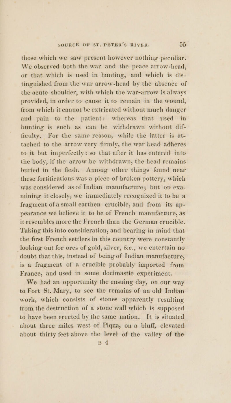 those which we saw present however nothing peculiar. We observed both the war and the peace arrow-head, or that which is used in hunting, and which is dis- tinguished from the war arrow-head by the absence of the acute shoulder, with which the war-arrow is always provided, in order to cause it to remain in the wound, from which it cannot be extricated without much danger and pain to the patient: whereas that used in hunting is such as can be withdrawn without dif- ficulty. For the same reason, while the latter is at- tached to the arrow very firmly, the war Lead adheres to it but imperfectly: so that after it has entered into the body, if the arrow be withdrawn, the head remains buried in the flesh. Among other things found near these fortifications was a piece of broken pottery, which was considered as of Indian manufacture; but on exa- mining it closely, we immediately recognized it to be a fragment ofa small earthen crucible, and from its ap- pearance we believe it to be of French manufacture, as it resembles more the French than the German crucible. Taking this into consideration, and bearing in mind that the first French settlers in this country were constantly looking out for ores of gold, silver, &amp;c., we entertain no doubt that this, instead of being of Indian manufacture, is a fragment of a crucible probably imported from France, and used in some docimastic experiment. We had an opportunity the ensuing day, on our way to Fort St. Mary, to see the remains of an old Indian work, which consists of stones apparently resulting from the destruction of a stone wall which is supposed to have been erected by the same nation. It is situated about three miles west of Piqua, on a bluff, elevated about thirty feet above the level of the valley of the zA4