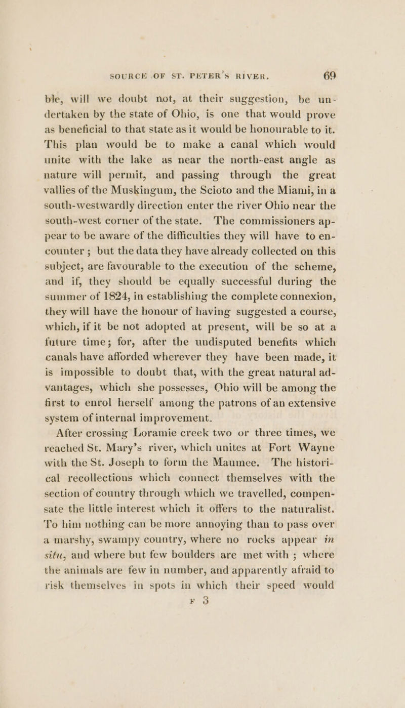 ble, will we doubt not, at their suggestion, be un- dertaken by the state of Ohio, is one that would prove as beneficial to that state as it would be honourable to it. This plan would be to make a canal which would unite with the lake as near the north-east angle as nature will permit, and passing through the great vallies of the Muskingum, the Scioto and the Miami, in a south-westwardly direction enter the river Ohio near the south-west corner of the state. The commissioners ap- pear to be aware of the difficulties they will have to en- counter ; but the data they have already collected on this subject, are favourable to the execution of the scheme, and if, they should be equally successful during the summer of 1824, in establishing the complete connexion, they will have the honour of having suggested a course, which, if it be not adopted at present, will be so at a future time; for, after the undisputed benefits which canals have afforded wherever they have been made, it is impossible to doubt that, with the great natural ad- vantages, which she possesses, Ohio will be among the first to enrol herself among the patrons of an extensive system of internal improvement. After crossing Loramie creek two or three times, we reached St. Mary’s river, which unites at Fort Wayne with the St. Joseph to form the Maumee. The histori- cal recollections which connect themselves with the section of country through which we travelled, compen- sate the little interest which it offers to the naturalist. To him nothing can be more annoying than to pass over a marshy, swampy country, where no rocks appear im situ, and where but few boulders are met with ; where the animals are few in number, and apparently afraid to risk themselves in spots in which their speed would 2 EB @