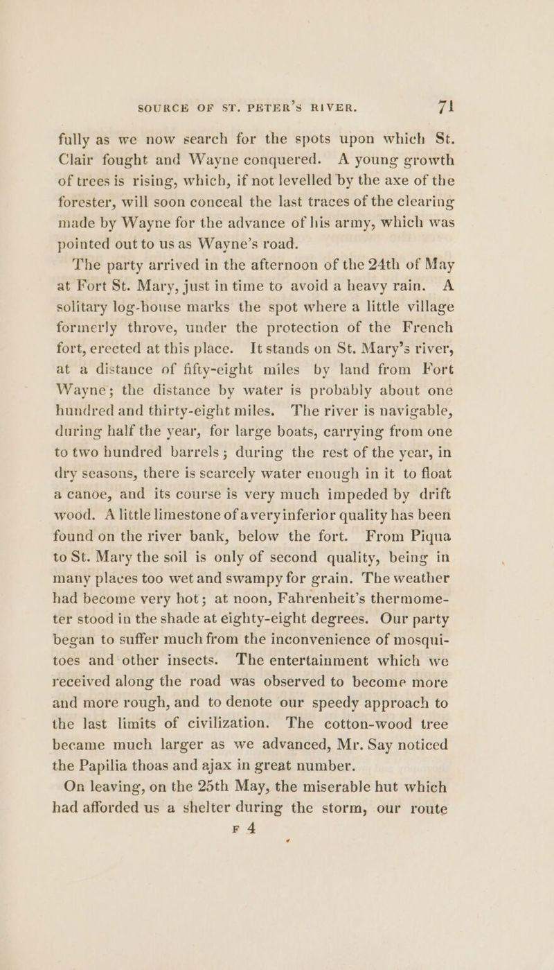 fully as we now search for the spots upon which St. Clair fought and Wayne conquered. A young growth of trees is rising, which, if not levelled by the axe of the forester, will soon conceal the last traces of the clearing made by Wayne for the advance of his army, which was pointed out to us as Wayne’s road. The party arrived in the afternoon of the 24th of May at Fort St. Mary, just in time to avoid a heavy rain. A solitary log-house marks the spot where a little village formerly throve, under the protection of the French fort, erected at this place. It stands on St. Mary’s river, at a distance of fifty-eight miles by land from Fort Wayne; the distance by water is probably about one hundred and thirty-eight miles. The river is navigable, during half the year, for large boats, carrying from one to two hundred barrels; during the rest of the year, in dry seasons, there is scarcely water enough in it to float a canoe, and its course is very much impeded by drift wood. A little limestone ofaveryinferior quality has been found on the river bank, below the fort. From Piqua to St. Mary the soil is only of second quality, being in many places too wet and swampy for grain. The weather had become very hot; at noon, Fahrenheit’s thermome- ter stood in the shade at eighty-eight degrees. Our party began to suffer much from the inconvenience of mosqui- toes and other insects. The entertainment which we received along the road was observed to become more and more rough, and to denote our speedy approach to the last limits of civilization. The cotton-wood tree became much larger as we advanced, Mr. Say noticed the Papilia thoas and ajax in great number. On leaving, on the 25th May, the miserable hut which had afforded us a shelter during the storm, our route F 4 ¢