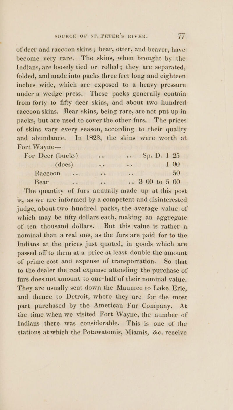 of deer and raccoon skins ; bear, otter, and beaver, have become very rare. The skins, when brought by the Indians, are loosely tied or rolled; they are separated, folded, and made into packs three feet long and eighteen inches wide, which are exposed to a heavy pressure under a wedge press. These packs generally contain from forty to fifty deer skins, and about two hundred raccoon skins. Bear skins, being rare, are not put up in packs, but are used to cover the other furs. The prices of skins vary every season, according to their quality and abundance. In 18238, the skins were worth at Fort Wayne— For Deer (bucks) re sal Sp eidaes (does) “i ny 1 00 Raccoon __.... » oe 50 Bear +3 éx .. 3 00 to 5 00 The quantity of furs annually made up at this post is, as we are informed by a competent and disinterested judge, about two hundred packs, the average value of which may be fifty dollars each, making an aggregate of ten thousand dollars. But this value is rather a nominal than a real one, as the furs are paid for to the Indians at the prices Just quoted, in goods which are passed off to them at a price at least double the amount of prime cost and expense of transportation. So that to the dealer the real expense attending the purchase of furs does not amount to one-half of their nominal value. They are usually sent down the Maumee to Lake Erie, and thence to Detroit, where they are for the most part purchased by the American Fur Company. At the time when we visited Fort Wayne, the number of Indians there was considerable. This is one of the stations at which the Potawatomis, Miamis, &amp;c. receive
