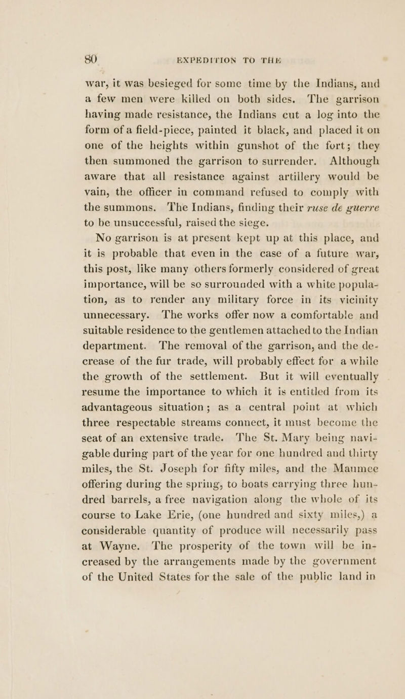 war, it was besieged for some time by the Indians, and a few men were killed on both sides. The garrison having made resistance, the Indians cut a log into the form of a field-piece, painted it black, and placed it on one of the heights within gunshot of the fort; they then summoned the garrison to surrender. Although aware that all resistance against artillery would be vain, the officer in command refused to comply with the summons. ‘The Indians, finding their ruse de guerre to be unsuccessful, raised the siege. No garrison is at present kept up at this place, and it is probable that even in the case of a future war, this post, like many others formerly considered of great importance, will be sc surrouaded with a white popula- tion, as to render any military force in its vicinity unnecessary. The works offer now a comfortable and suitable residence to the gentlemen attached to the Indian department. The removal of the garrison, and the de- crease of the fur trade, will probably effect for a while the growth of the settlement. But it will eventually resume the importance to which it is entitled from its advantageous situation; as a central point at which three respectable streams connect, it must become the seat of an extensive trade. The St. Mary being navi- gable during part of the year for one hundred and thirty miles, the St. Joseph for fifty miles, and the Maumee offering during the spring, to boats carrying three hun- dred barrels, a free navigation along the whole of its course to Lake Erie, (one hundred and sixty miles,) a considerable quantity of produce will necessarily pass at Wayne. The prosperity of the town will be in- creased by the arrangements made by the government of the United States for the sale of the public land in