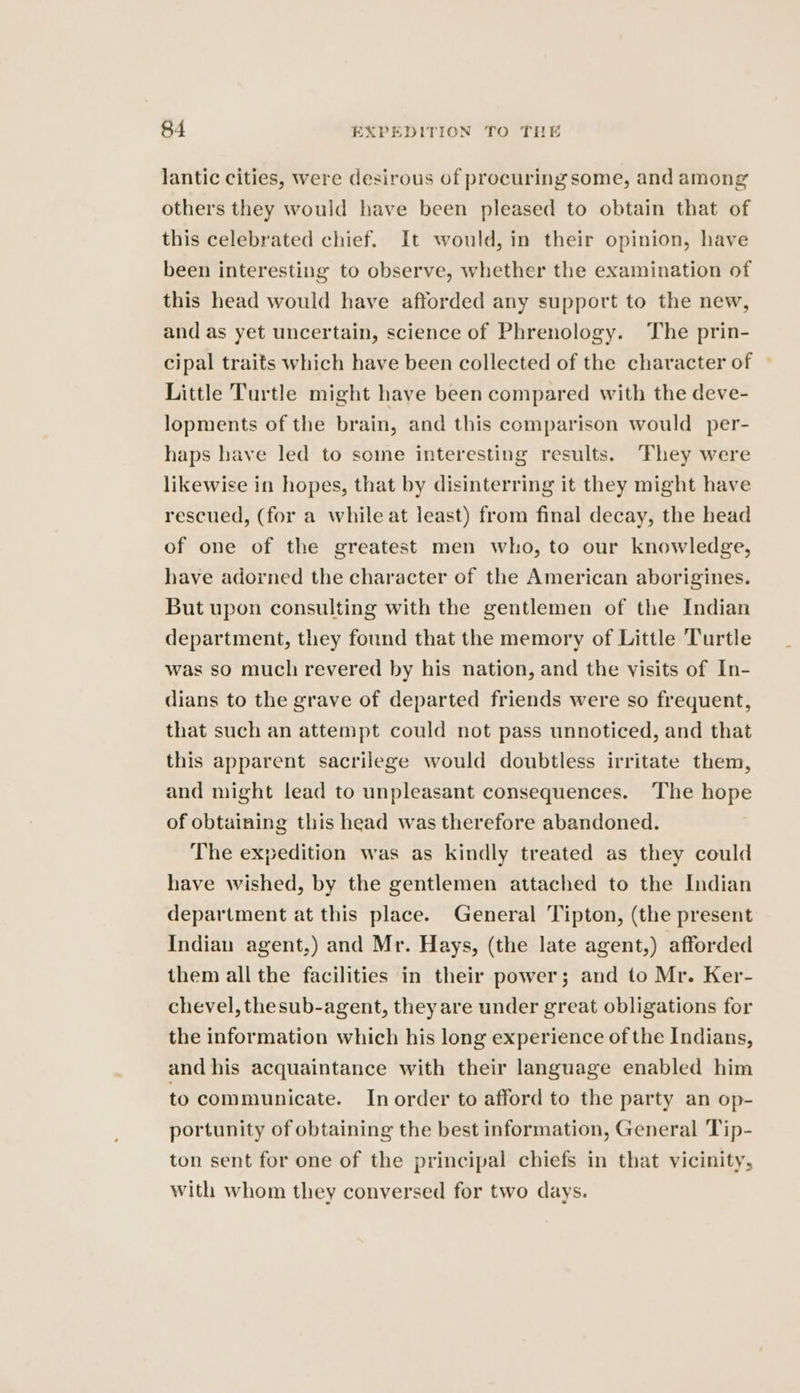 lantic cities, were desirous of procuring some, and among others they would have been pleased to obtain that of this celebrated chief. It would, in their opinion, have been interesting to observe, whether the examination of this head would have afforded any support to the new, and as yet uncertain, science of Phrenology. The prin- cipal traits which have been collected of the character of ~ Little Turtle might have been compared with the deve- lopments of the brain, and this comparison would per- haps have led to some interesting results. ‘Fhey were likewise in hopes, that by disinterring it they might have rescued, (for a while at least) from final decay, the head of one of the greatest men who, to our knowledge, have adorned the character of the American aborigines. But upon consulting with the gentlemen of the Indian department, they found that the memory of Little Turtle was so much revered by his nation, and the visits of In- dians to the grave of departed friends were so frequent, that such an attempt could not pass unnoticed, and that this apparent sacrilege would doubtless irritate them, and might lead to unpleasant consequences. The hope of obtaining this head was therefore abandoned. The expedition was as kindly treated as they could have wished, by the gentlemen attached to the Indian department at this place. General Tipton, (the present Indian agent,) and Mr. Hays, (the late agent,) afforded them all the facilities in their power; and to Mr. Ker- chevel, thesub-agent, they are under great obligations for the information which his long experience of the Indians, and his acquaintance with their language enabled him to communicate. In order to afford to the party an op- portunity of obtaining the best information, General Tip- ton sent for one of the principal chiefs in that vicinity, with whom they conversed for two days.
