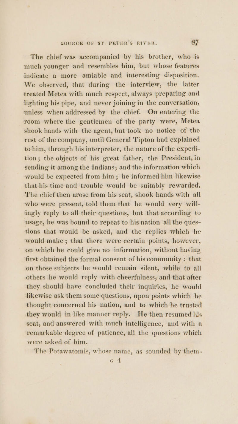 The chief was accompanied by his brother, who is much younger and resembles him, but whose features indicate a more amiable and interesting disposition. We observed, that during the interview, the latter treated Metea with much respect, always preparing and lighting his pipe, and never joining in the conversation, unless when addressed by the chief. On entering the room where the gentlemen of the party were, Metea shook hands with the agent, but took no notice of the rest of the company, until General Tipton had explained to him, through his interpreter, the nature of the expedi- tion; the objects of his great father, the President, in sending it among the Indians; and the information which would be expected from him ; he informed him likewise that his time and trouble would be suitably rewarded. The chief then arose from his seat, shook hands with all who were present, told them that he would very wiil- ingly reply to all their questions, but that according to usage, he was bound to repeat to his nation all the ques- tions that would be asked, and the replies which he would make ; that there were certain points, however, on which he could give no information, without having first obtained the formal consent of his community: that on those subjects he would remain silent, while to all others he would reply with cheerfulness, and that after they should have concluded their inquiries, he would likewise ask them some questions, upon points which he thought concerned his nation, and to which he trusted they would in like manner reply. He then resumed lus seat, and answered with much intelligence, and with a remarkable degree of patience, all the questions which were asked of him. The Potawatomis, whose name, as sounded by them- a4