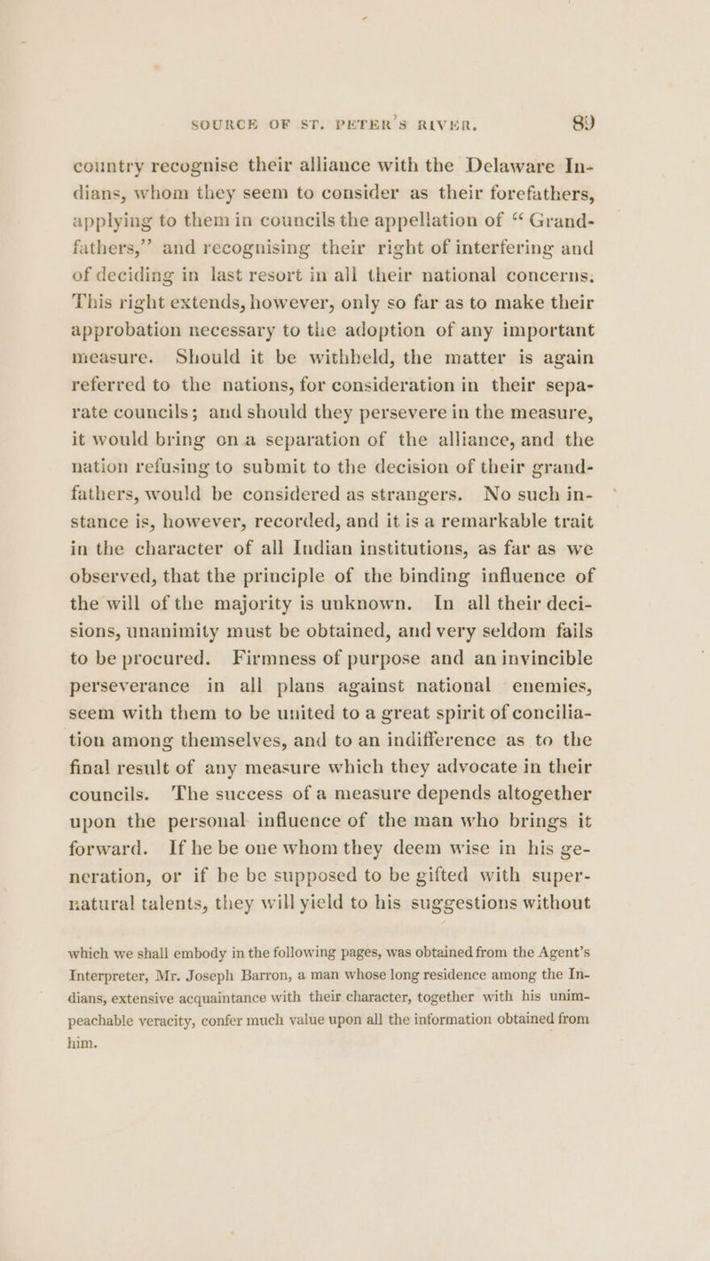 country recognise their alliance with the Delaware In- dians, whom they seem to consider as their forefathers, applying to them in councils the appellation of ‘ Grand- fathers,” and recognising their right of interfering and of deciding in last resort in all their national concerns, This right extends, however, only so far as to make their approbation necessary to the adoption of any important measure. Should it be withheld, the matter is again referred to the nations, for consideration in their sepa- rate councils; and should they persevere in the measure, it would bring on a separation of the alliance, and the nation refusing to submit to the decision of their grand- fathers, would be considered as strangers. No such in- stance is, however, recorded, and it is a remarkable trait in the character of all Indian institutions, as far as we observed, that the principle of the binding influence of the will of the majority is unknown. In all their deci- sions, unanimity must be obtained, and very seldom fails to be procured. Firmness of purpose and an invincible perseverance in all plans against national enemies, seem with them to be united to a great spirit of concilia- tion among themselves, and to an indifference as to the final result of any measure which they advocate in their councils. The success of a measure depends altogether upon the personal influence of the man who brings it forward. If he be one whom they deem wise in his ge- neration, or if be be supposed to be gifted with super- natural talents, they will yield to his suggestions without which we shall embody in the following pages, was obtained from the Agent’s Interpreter, Mr. Joseph Barron, a man whose long residence among the In- dians, extensive acquaintance with their character, together with his unim- peachable veracity, confer much value upon all the information obtained from him.