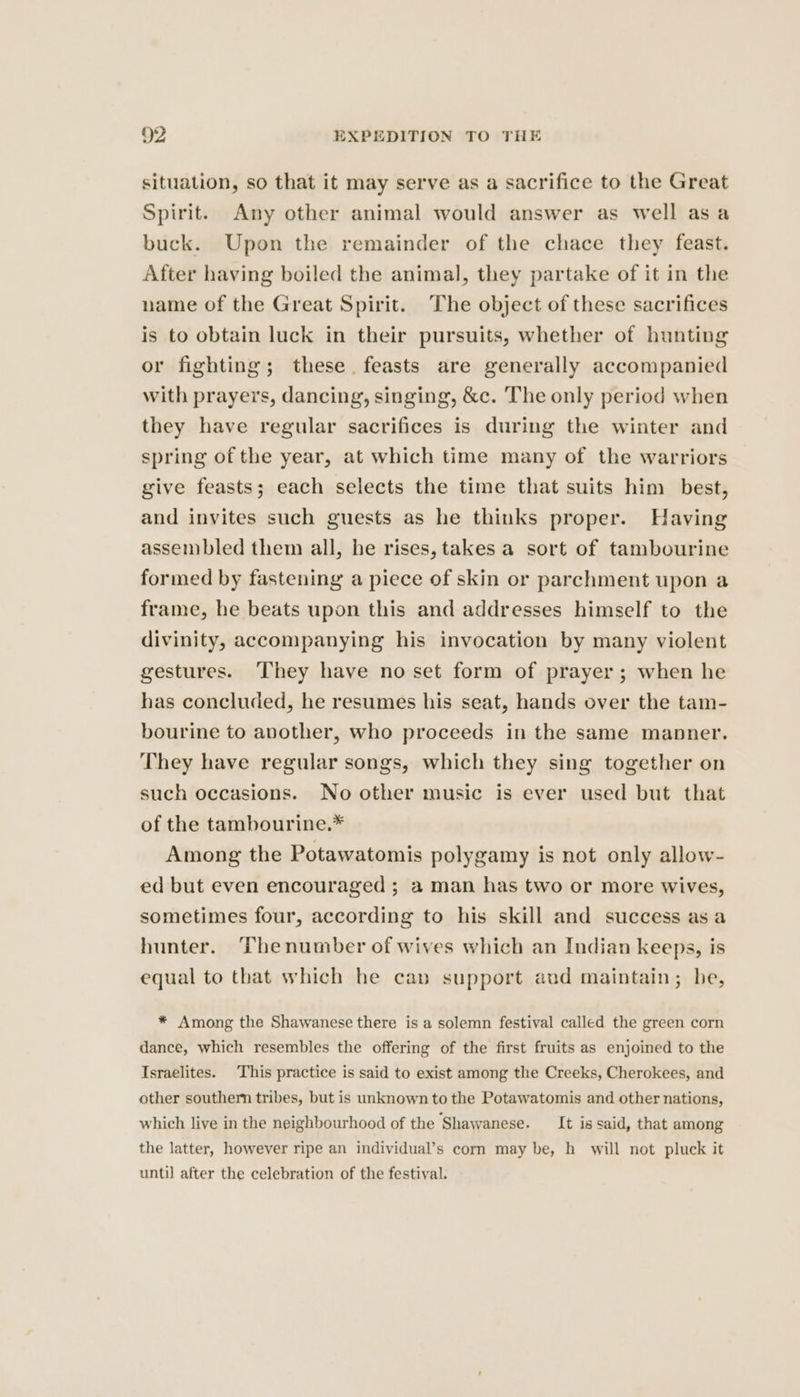 situation, so that it may serve as a sacrifice to the Great Spirit. Any other animal would answer as well asa buck. Upon the remainder of the chace they feast. After having boiled the animal, they partake of it in the name of the Great Spirit. The object of these sacrifices is to obtain luck in their pursuits, whether of hunting or fighting; these. feasts are generally accompanied with prayers, dancing, singing, &amp;c. The only period when they have regular sacrifices is during the winter and spring of the year, at which time many of the warriors give feasts; each selects the time that suits him best, and invites such guests as he thinks proper. Having assembled them all, he rises, takes a sort of tambourine formed by fastening a piece of skin or parchment upon a frame, he beats upon this and addresses himself to the divinity, accompanying his invocation by many violent gestures. They have no set form of prayer ; when he has concluded, he resumes his seat, hands over the tam- bourine to another, who proceeds in the same manner. They have regular songs, which they sing together on such occasions. No other music is ever used but that of the tambourine.* Among the Potawatomis polygamy is not only allow- ed but even encouraged ; a man has two or more wives, sometimes four, according to his skill and success as a hunter. Thenumber of wives which an Indian keeps, is equal to that which he cap support aud maintain; be, * Among the Shawanese there is a solemn festival called the green corn dance, which resembles the offering of the first fruits as enjoined to the Israelites. This practice is said to exist among the Creeks, Cherokees, and other southern tribes, but is unknown to the Potawatomis and other nations, which live in the neighbourhood of the Shawanese. It is said, that among the latter, however ripe an individual’s corn may be, h will not pluck it until after the celebration of the festival.