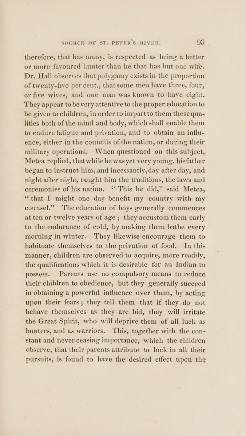 therefore, that has many, is respected as being a better or more favoured hunter than he that has but one wife. Dr. Hal] observes that polygamy exists in the proportion of twenty-five per cent., that some men have three, four, or five wives, and one man was known to have eight. They appear tobevery attentive to the proper education to be given to children, in order to impart to them those qua- lities both of the mind and body, which shall enable them to endure fatigue and privation, and to obtain an influ- ence, either in the councils of the nation, or during their military operations. When questioned on this subject, Metea replied, that while he was yet very young, hisfather began to instruct him, and incessantly, day after day, and night after night, taught him the traditions, the laws and ceremonies of his nation. ‘* This he did,” said Metea, “that I might one day benefit my country with my counsel.” Theeducation of boys generally commences at ten or twelve years of age; they accustom them early to the endurance of cold, by making them bathe every morning in winter. They likewise encourage them to habituate themselves to the privation of food. In this manner, children are observed to acquire, more readily, the qualifications which it is desirable for an Indian to possess. Parents use no compulsory means to reduce their children to obedience, but they generally succeed in obtaining a powerful influence over them, by acting upon their fears; they tell them that if they do not behave themselves as they are bid, they will irritate the Great Spirit, who will deprive them of all luck as hunters, and as warriors. This, together with the con- stant and never ceasing importance, which the children observe, that their parents attribute to luck in all their pursuits, is found to have the desired effect upon the
