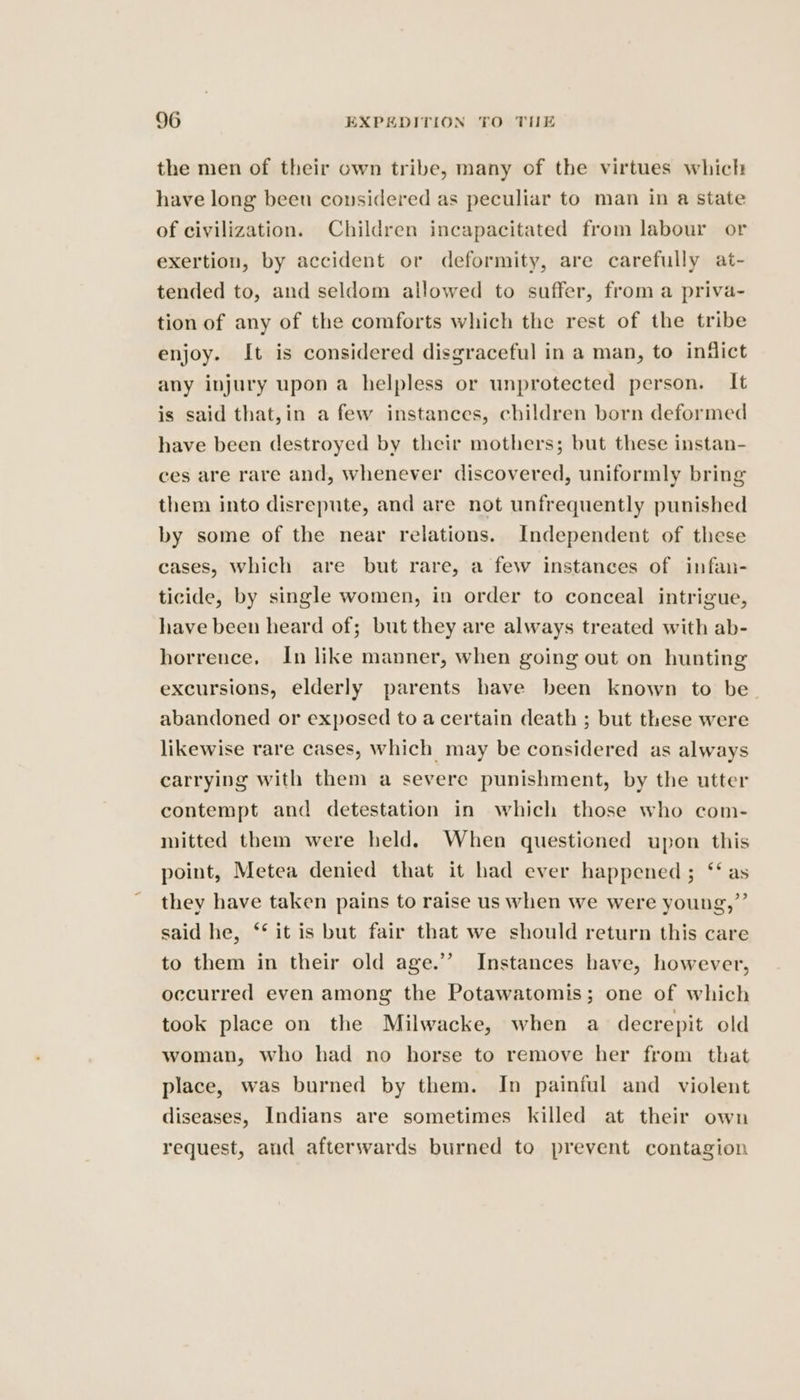 the men of their own tribe, many of the virtues which have long beeu considered as peculiar to man in a state of civilization. Children incapacitated from labour or exertion, by accident or deformity, are carefully at- tended to, and seldom allowed to suffer, from a priva- tion of any of the comforts which the rest of the tribe enjoy. It is considered disgraceful in a man, to infict any injury upon a helpless or unprotected person. It is said that,in a few instances, children born deformed have been destroyed by their mothers; but these instan- ces are rare and, whenever discovered, uniformly bring them into disrepute, and are not unfrequently punished by some of the near relations. Independent of these cases, which are but rare, a few instances of infan- ticide, by single women, in order to conceal intrigue, have been heard of; but they are always treated with ab- horrence. In like manner, when going out on hunting excursions, elderly parents have been known to be_ abandoned or exposed to a certain death ; but these were likewise rare cases, which may be considered as always carrying with them a severe punishment, by the utter contempt and detestation in which those who com- mitted them were held. When questicned upon this point, Metea denied that it had ever happened; ‘‘ as they have taken pains to raise us when we were young,” said he, ‘‘ it is but fair that we should return this care to them in their old age.’’ Instances have, however, occurred even among the Potawatomis; one of which took place on the Milwacke, when a decrepit old woman, who had no horse to remove her from that place, was burned by them. In painful and violent diseases, Indians are sometimes killed at their own request, aud afterwards burned to prevent contagion