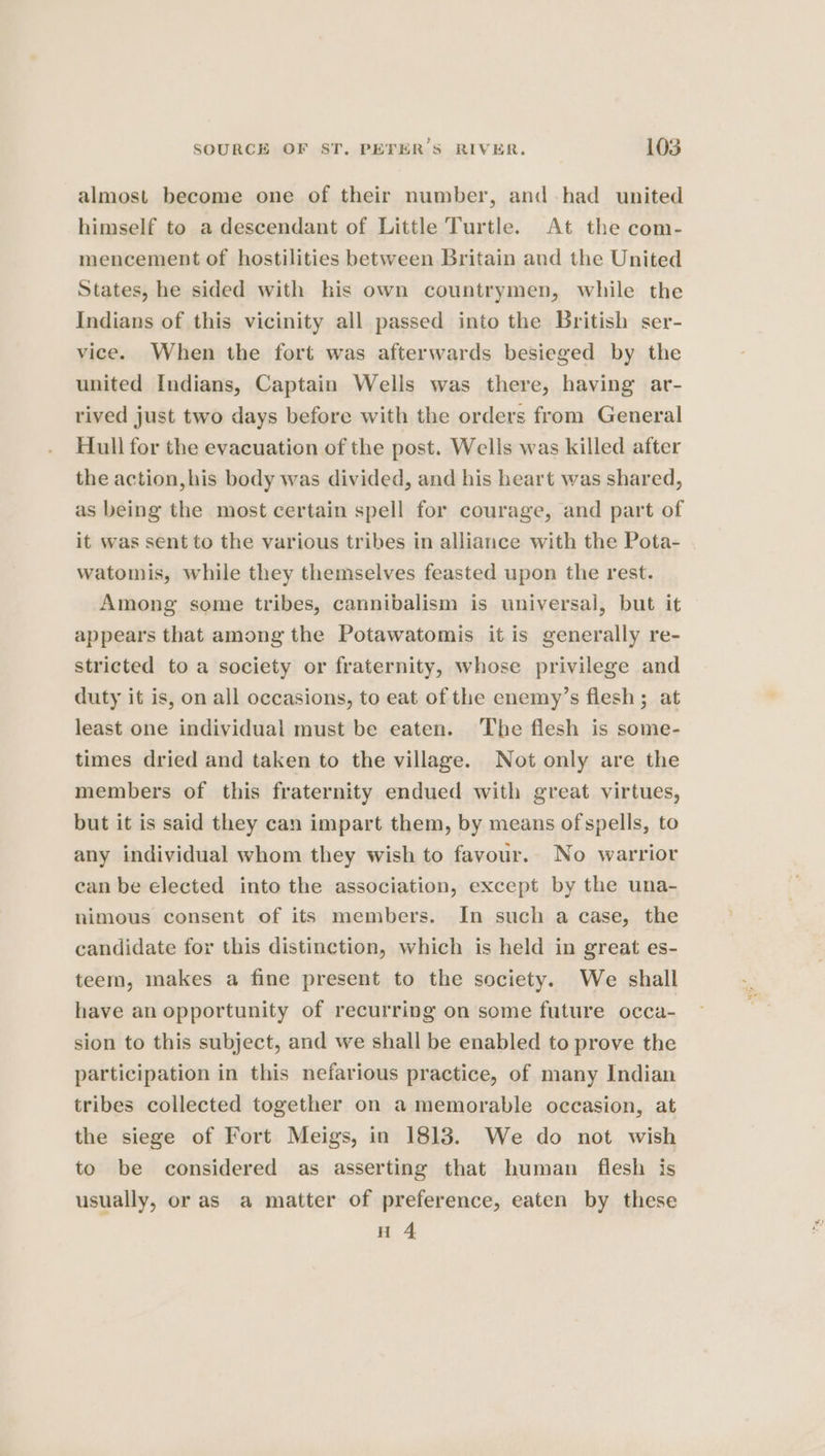 almost become one of their number, and had united himself to a descendant of Little Turtle. At the com- mencement of hostilities between Britain and the United States, he sided with his own countrymen, while the Indians of this vicinity all passed into the British ser- vice. When the fort was afterwards besieged by the united Indians, Captain Wells was there, having ar- rived just two days before with the orders from General Hull for the evacuation of the post. Wells was killed after the action, his body was divided, and his heart was shared, as being the most certain spell for courage, and part of it was sent to the various tribes in alliance with the Pota- watomis, while they themselves feasted upon the rest. Among some tribes, cannibalism is universal, but it appears that among the Potawatomis it is generally re- stricted to a society or fraternity, whose privilege and duty it is, on all occasions, to eat of the enemy’s flesh; at least one individual must be eaten. The flesh is some- times dried and taken to the village. Not only are the members of this fraternity endued with great virtues, but it is said they can impart them, by means ofspells, to any individual whom they wish to favour. No warrior can be elected into the association, except by the una- nimous consent of its members. In such a case, the candidate for this distinction, which is held in great es- teem, makes a fine present to the society. We shall have an opportunity of recurring on some future occa- sion to this subject, and we shall be enabled to prove the participation in this nefarious practice, of many Indian tribes collected together on a memorable occasion, at the siege of Fort Meigs, in 18138. We do not wish to be considered as asserting that human flesh is usually, or as a matter of preference, eaten by these H 4