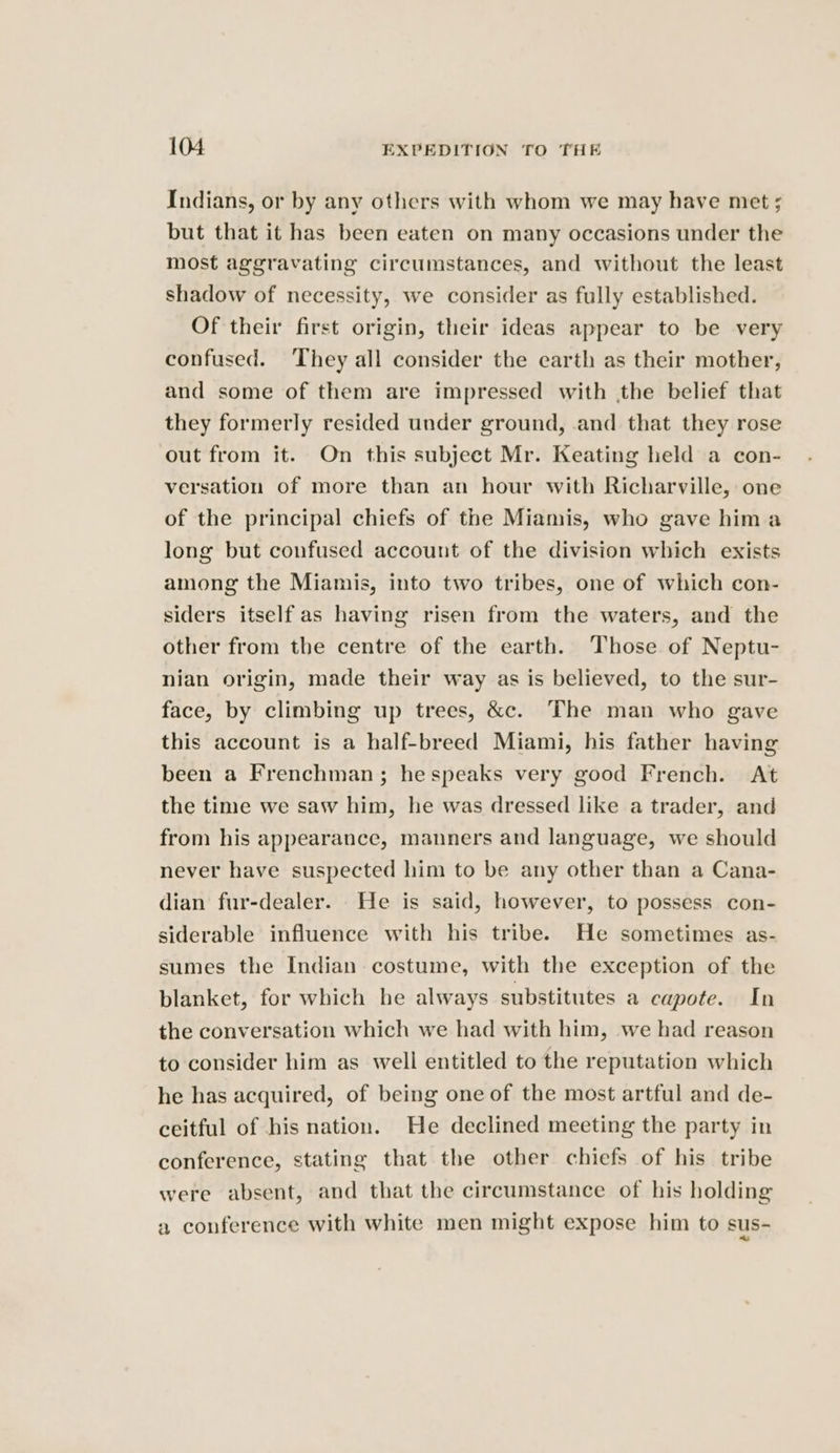Indians, or by any others with whom we may have met ; but that it has been eaten on many occasions under the most aggravating circumstances, and without the least shadow of necessity, we consider as fully established. Of their first origin, their ideas appear to be very confused. They all consider the earth as their mother, and some of them are impressed with the belief that they formerly resided under ground, and that they rose out from it. On this subject Mr. Keating held a con- versation of more than an hour with Richarville, one of the principal chiefs of the Miamis, who gave hima long but confused account of the division which exists among the Miamis, into two tribes, one of which con- siders itself as having risen from the waters, and the other from the centre of the earth. Those of Neptu- nian origin, made their way as is believed, to the sur- face, by climbing up trees, &amp;c. The man who gave this account is a half-breed Miami, his father having been a Frenchman; hespeaks very good French. At the time we saw him, he was dressed like a trader, and from his appearance, manners and language, we should never have suspected him to be any other than a Cana- dian fur-dealer. He is said, however, to possess con- siderable influence with his tribe. He sometimes as- sumes the Indian costume, with the exception of the blanket, for which he always substitutes a capote. In the conversation which we had with him, we had reason to consider him as well entitled to the reputation which he has acquired, of being one of the most artful and de- ceitful of his nation. He declined meeting the party in conference, stating that the other chiefs of his tribe were absent, and that the circumstance of his holding a conference with white men might expose him to sus-