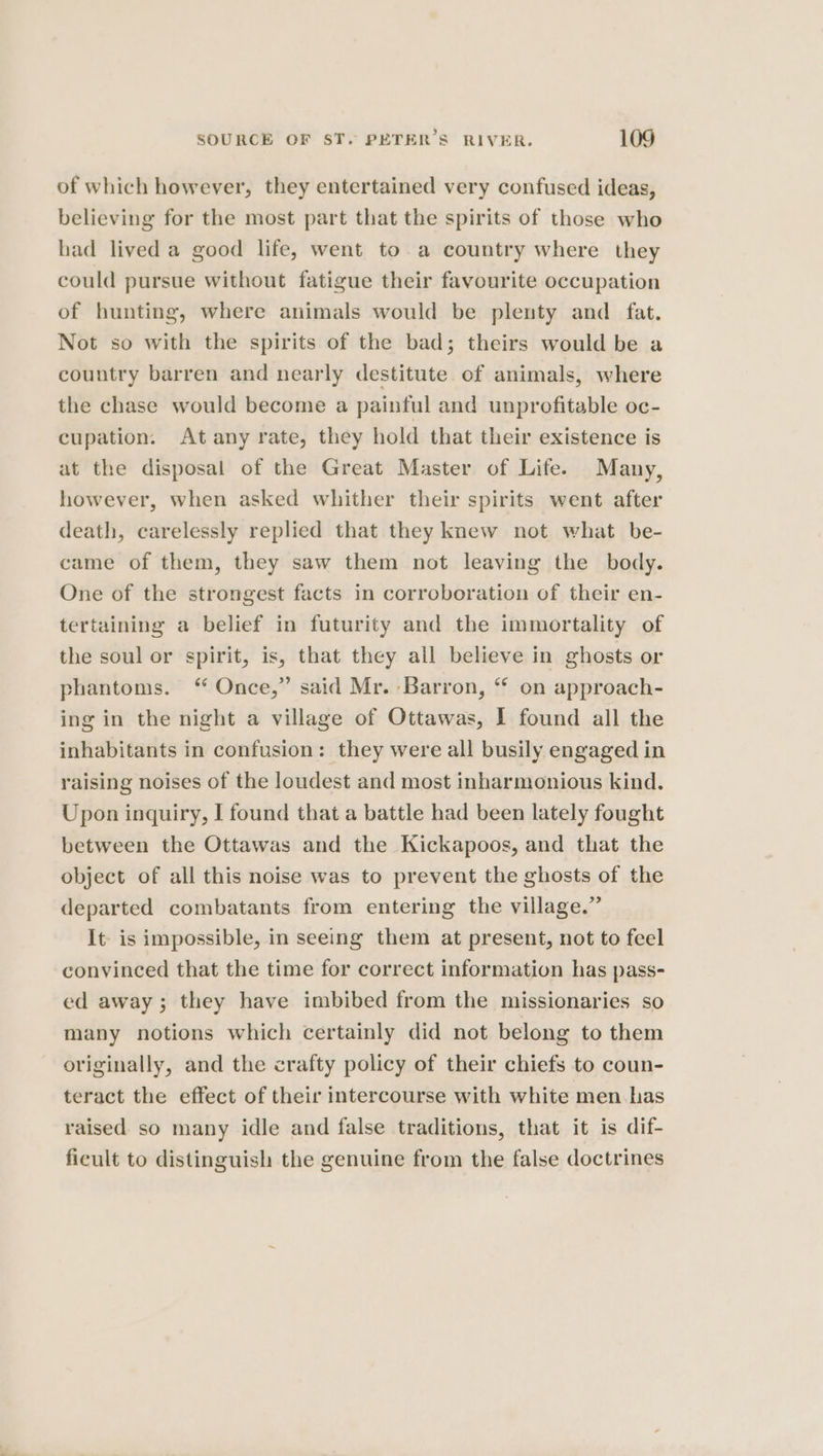 of which however, they entertained very confused ideas, believing for the most part that the spirits of those who had lived a good life, went to a country where they could pursue without fatigue their favourite occupation of hunting, where animals would be plenty and _ fat. Not so with the spirits of the bad; theirs would be a country barren and nearly destitute of animals, where the chase would become a painful and unprofitable oc- cupation. At any rate, they hold that their existence is at the disposal of the Great Master of Life. Many, however, when asked whither their spirits went after death, carelessly replied that they knew not what be- came of them, they saw them not leaving the body. One of the strongest facts in corroboration of their en- tertaining a belief in futurity and the immortality of the soul or spirit, is, that they all believe in ghosts or phantoms. ‘ Once,” said Mr. Barron, “ on approach- ing in the night a village of Ottawas, 1 found all the inhabitants in confusion: they were all busily engaged in raising noises of the loudest and most inharmonious kind. Upon inquiry, I found that a battle had been lately fought between the Ottawas and the Kickapoos, and that the object of all this noise was to prevent the ghosts of the departed combatants from entering the village.” It is impossible, in seeing them at present, not to feel convinced that the time for correct information has pass- ed away; they have imbibed from the missionaries so many notions which certainly did not belong to them originally, and the crafty policy of their chiefs to coun- teract the effect of their intercourse with white men has raised so many idle and false traditions, that it is dif- ficult to distinguish the genuine from the false doctrines