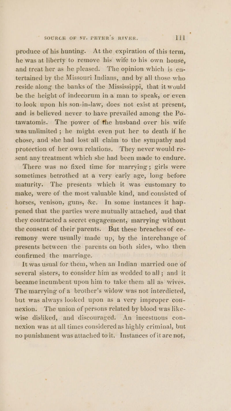 produce of his hunting. At the expiration of this term, he was at liberty to remove his wife to his own house, and treat her as he pleased. The opinion which is en- tertained by the Missouri Indians, and by all those who reside along the banks of the Mississippi, that it would be the height of indecorum in a man to speak, or even to look upon his son-in-law, does not exist at present, and is believed never to have prevailed among the Po- tawatomis. The power of the husband over his wife was unlimited ; he might even put her to death if he chose, and she had lost all claim to the sympathy and protection of her own relations, ‘They never would re- sent any treatment which she had been made to endure. There was no fixed time for marrying; girls were sometimes betrothed at a very early age, long before maturity. The presents which it was customary to make, were of the most valuable kind, and consisted of horses, venison, guns, &amp;c. In some instances it hap- pened that the parties were mutually attached, aud that they contracted a secret engagement, marrying without the consent of their parents. But these breaches of ce- remony were usually made up, by the interchange of presents between the parents on both sides, who then confirmed the marriage. It was usual for them, when an Indian married one of several sisters, to consider him as wedded to all; and it became incumbent upon him to take them all as wives. The marrying of a brother’s widow was not interdicted, but was always looked upon as a very improper con- nexion. The union of persons related by blood was like- wise disliked, and discouraged. An incestuous con- nexion was at all times considered as highly criminal, but no punishment was attached toit. Instances of it are not,
