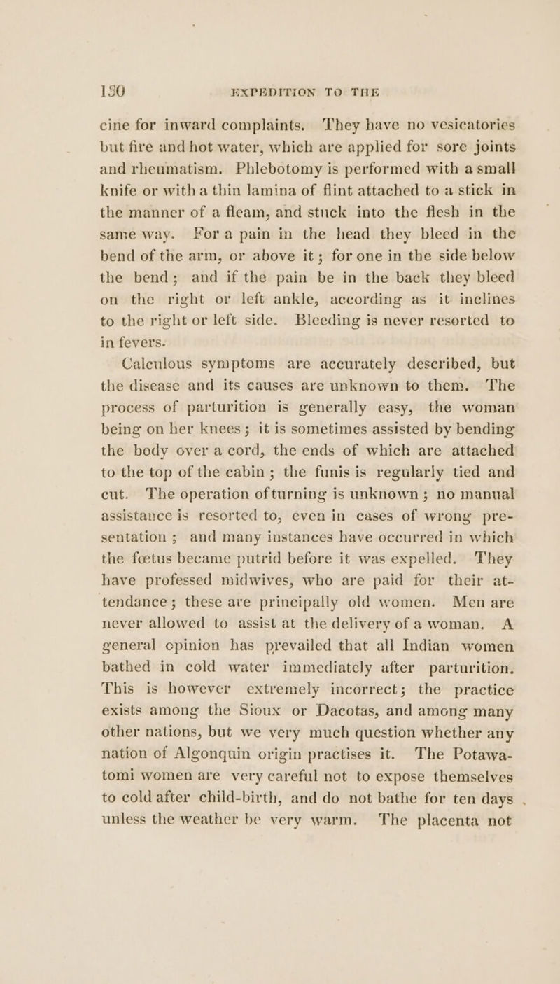 cine for inward complaints. ‘They have no vesicatories but fire and hot water, which are applied for sore joints and rheumatism. Phlebotomy is performed with a small knife or witha thin lamina of flint attached to a stick in the manner of a fleam, and stuck into the flesh in the same way. Fora pain in the head they bleed in the bend of the arm, or above it; for one in the side below the bend; and if the pain be in the back they bleed on the right or left ankle, according as it inclines to the right or left side. Bleeding is never resorted to in fevers. Caleulous symptoms are accurately described, but the disease and its causes are unknown to them. The process of parturition is generally easy, the woman being on her knees; it is sometimes assisted by bending the body over a cord, the ends of which are attached to the top of the cabin; the funis is regularly tied and cut. The operation of turning is unknown; no manual assistance is resorted to, even in cases of wrong pre- sentation ; and many instances have occurred in which the foetus became putrid before it was expelled. They have professed midwives, who are paid for their at- tendance ; these are principally old women. Men are never allowed to assist at the delivery of awoman, A general cpinion has prevailed that all Indian women bathed in cold water immediately after parturition. This is however extremely incorrect; the practice exists among the Sioux or Dacotas, and among many other nations, but we very much question whether any nation of Algonquin origin practises it. The Potawa- tomi women are very careful not to expose themselves to cold after child-birth, and do not bathe for ten days . unless the weather be very warm. The placenta not