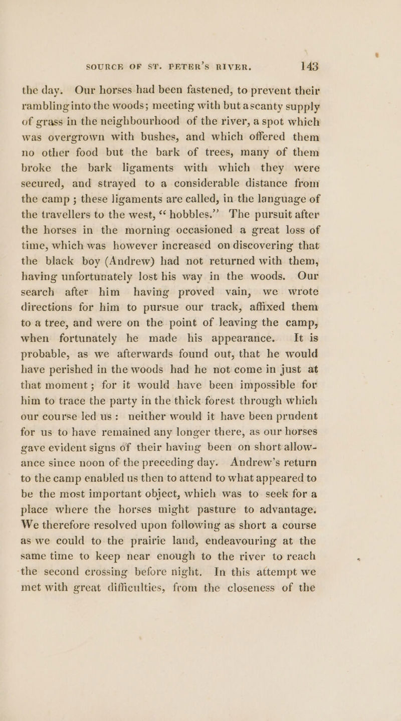 the day. Our horses had been fastened, to prevent their rambling into the woods; meeting with but ascanty supply of grass in the neighbourhood of the river, a spot which was overgrown with bushes, and which offered them no other food but the bark of trees, many of them broke the bark ligaments with which they were secured, and strayed to a considerable distance from the camp ; these ligaments are called, in the language of the travellers to the west, ** hobbles.”” The pursuit after the horses in the morning occasioned a great loss of time, which was however increased on discovering that the black boy (Andrew) had not returned with them, having unfortunately lost his way in the woods. Our search after him having proved vain, we wrote directions for him to pursue our track, affixed them to a tree, and were on the point of leaving the camp, when fortunately he made his appearance. It is probable, as we afterwards found out, that he would have perished in the woods had he not come in just at that moment; for it would have been impossible for him to trace the party in the thick forest through which our course led us: neither would it have been prudent for us to have remained any longer there, as our horses gave evident signs of their having been on short allow- ance since noon of the preceding day. Andrew’s return to the camp enabled us then to attend to what appeared to be the most important object, which was to seek for a place where the horses might pasture to advantage. We therefore resolved upon following as short a course as we could to the prairie land, endeavouring at the same time to keep near enough to the river to reach ‘the second crossing before night. In this attempt we met with great difficulties, from the closeness of the