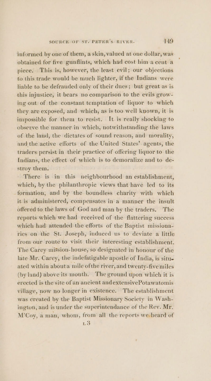 informed by one of them, a skin, valued at one dollar, was obtained for five gunflints, which had cost him a cent a piece. This is, however, the least evil; our objections to this trade would be much lighter, if the Indians were liable to be defrauded only of their dues; but great as is this injustice, it bears no comparison to the evils grow- ing out of the constant temptation of liquor to which they are exposed, and which, as is too well known, it is impossible for them to resist. [t.is really shocking to observe the manner in which, notwithstanding the laws of the land, the dictates of sound reason, and morality, and the active efforts of the United States’. agents, the traders persist in their practice of offering liquor to the Indians, the effect of which is to demoralize and to de- stroy them. There is in this neighbourhood an establishment, which, by the philanthropic views that have led to its formation, and by the boundless charity with which it is administered, compensates in a manner the insult offered to the Jaws of God and man by the traders. The reports which we had received of the flattering success which had attended the efforts of the Baptist missiona- ries on the St. Joseph, induced us to deviate a little from our route to visit their interesting establishment. The Carey mi$sion-house, so designated in honour of the late Mr. Carey, the indefatigable apostle of India, is situe ated within abouta mile ofthe river, and twenty-five miles (by land) above its mouth. The ground upon which it is erected is the site of an ancient and extensivePotawatomis village, now no longer in existence. The establishment was created by the Baptist Missionary Society in Wash- ington, and is under the superintendance of the Rev. Mr. M’Coy, a man, whom, from all the reports we-heard of La