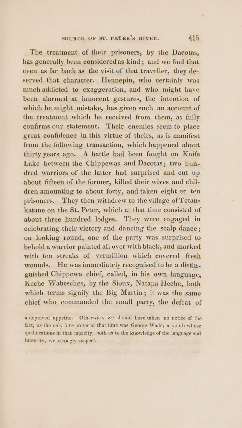 The treatment of their prisoners, by the Dacotas, has generally been considered as kind; and we find that even as far back as the visit of that traveller, they de- served that character. Hennepin, who certainly was much addicted to exaggeration, and who might have been alarmed at innocent gestures, the intention of which he might mistake, has given such an account of the treatment which he received from them, as fully confirms our statement. Their enemies scem to place great confidence in this virtue of theirs, as is manifest from the following transaction, which happened about thirty years ago. A battle had been fought on Knife Lake between the Chippewas and Dacotas; two hun- dred warriors of the latter had surprised and cut up about fifteen of the former, killed their wives and chil- dren amounting to about forty, and taken eight or ten prisoners. They then withdrew to the village of Tetan- katane on the St. Peter, which at that time consisted of about three hundred lodges. They were engaged in celebrating their victory and dancing the scalp dance; on looking round, one of the party was surprised to behold a warrior painted all over with black, and marked with ten streaks of vermillion which covered fresh wounds. He was immediately recognised to be a distin- guished Chippewa chief, called, in his own language, Keche Wabesches, by the Sioux, Natapa Hecha, both which terms signify the Big Martin; it was the same chief who commanded the small party, the defeat of a depraved appetite. Otherwise, we should have taken no notice of the fact, as the only interpreter at that time was George Wade, a youth whose qualifications in that capacity, both as to the knowledge of the language and integrity, we, strongly suspect.