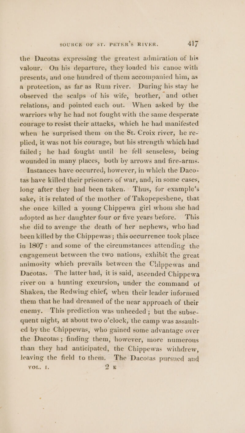 the Dacotas expressing the greatest admiration of his valour. On his departure, they loaded his canoe with presents, and one hundred of them accompanied him, as a protection, as faras Rum river. During his stay he observed the scalps of his wife, brother, and other relations, and pointed each out. When asked by the warriors why he had not fought with the same desperate courage to resist their attacks, which he had manifested when he surprised them on the St. Croix river, he re- plied, it was not his courage, but his strength which had failed; he had fought until he fell senseless, being wounded in many places, both by arrows and fire-arms. Instances have occurred, however, in which the Daco- tas have killed their prisoners of war, and, in some cases, long after they had been taken. Thus, for example’s sake, itis related of the mother of Takopepeshene, that she once killed a young Chippewa girl whom she had adopted as her daughter four or five years before. This she did to avenge the death of her nephews, who had been killed by the Chippewas; this occurrence took place in 1807: and some of the circumstances attending the engagement between the two nations, exhibit the great animosity which prevails between the Chippewas and Dacotas. The latter had, it is said, ascended Chippewa river on a hunting excursion, under the command of Shakea, the Redwing chief, when their leader informed them that he had dreamed of the near approach of their enemy. ‘This prediction was unheeded ; but the subse- quent night, at about two o’clock, the camp was assault- ed by the Chippewas, who gained some advantage over the Dacotas; finding them, however, more numerous than they had anticipated, the Chippewas withdrew, leaving the field to them. The Dacotas pursued and VOL, I. 25