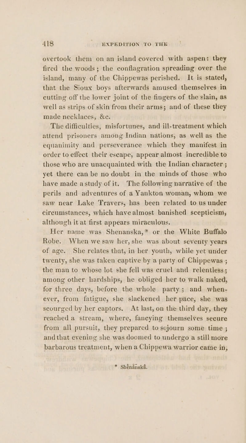 overtook them on an island covered with aspen: they fired the woods; the conflagration spreading over the island, many of the Chippewas perished. It is stated, that the Sioux boys afterwards amused themselves in cutting off the lower joint of the fingers of the slain, as well as strips of skin from their arms; and of these they made necklaces, &amp;c. The difficulties, misfortunes, and ill-treatment which attend prisoners among Indian nations, as well as the equanimity and perseverance which they manifest in order to effect their escape, appear almost incredible to those who are unacquainted with the Indian character ; yet there can be no doubt in the minds of those who have made astudy of it. The following narrative of the perils and adventures of a Yankton woman, whom we saw near Lake Travers, has been related to us under circumstances, which have almost banished scepticism, although it at first appears miraculous. Her name was Shenanska,* or the White Buffalo Robe. When we saw her, she was about seventy years of age. She relates that, in her youth, while yet under twenty, she was taken captive by a party of Chippewas ; the man to whose lot she fell was cruel and relentless; among other hardships, he obliged her to walk naked, for three days, before the whole party; and when- ever, from fatigue, she slackened her pace, she was scourged by her captors. At last, on the third day, they reached a stream, where, fancying themselves secure from all pursuit, they prepared to sojourn some time ; and that evening she was doomed to undergo a still more barbarous treatment, when a Chippewa warrior came in, * Shénanska.
