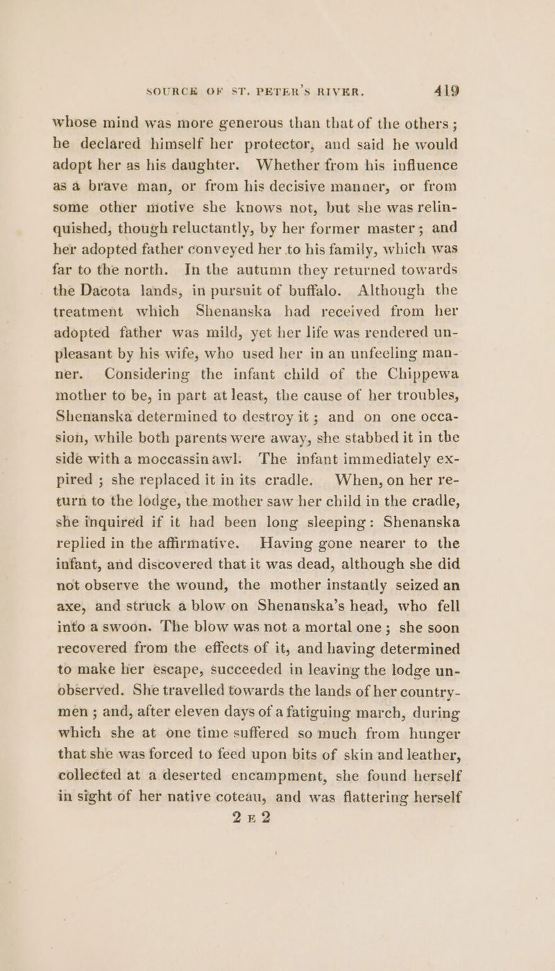 whose mind was more generous than that of the others ; he declared himself her protector, and said he would adopt her as his daughter. Whether from his influence as a brave man, or from his decisive manner, or from some other motive she knows not, but she was relin- quished, though reluctantly, by her former master; and her adopted father conveyed her to his family, which was far to the north. In the autumn they returned towards the Dacota lands, in pursuit of buffalo. Although the treatment which Shenanska had received from her adopted father was mild, yet her life was rendered un- pleasant by his wife, who used her in an unfeeling man- ner. Considering the infant child of the Chippewa mother to be, in part at least, the cause of her troubles, Shenanska determined to destroy it; and on one occa- sion, while both parents were away, she stabbed it in the side witha moccassinawl. The infant immediately ex- pired ; she replaced it in its cradle. When, on her re- turn to the lodge, the mother saw her child in the cradle, she inquired if it had been long sleeping: Shenanska replied in the affirmative. Having gone nearer to the infant, and discovered that it was dead, although she did not observe the wound, the mother instantly seized an axe, and struck a blow on Shenanska’s head, who fell into a swoon. The blow was not a mortal one; she soon recovered from the effects of it, and having determined to make her escape, succeeded in leaving the lodge un- observed. She travelled towards the lands of her country- men ; and, after eleven days of a fatiguing march, during which she at one time suffered so much from hunger that she was forced to feed upon bits of skin and leather, collected at a deserted encampment, she found herself in sight of her native coteau, and was flattering herself 242