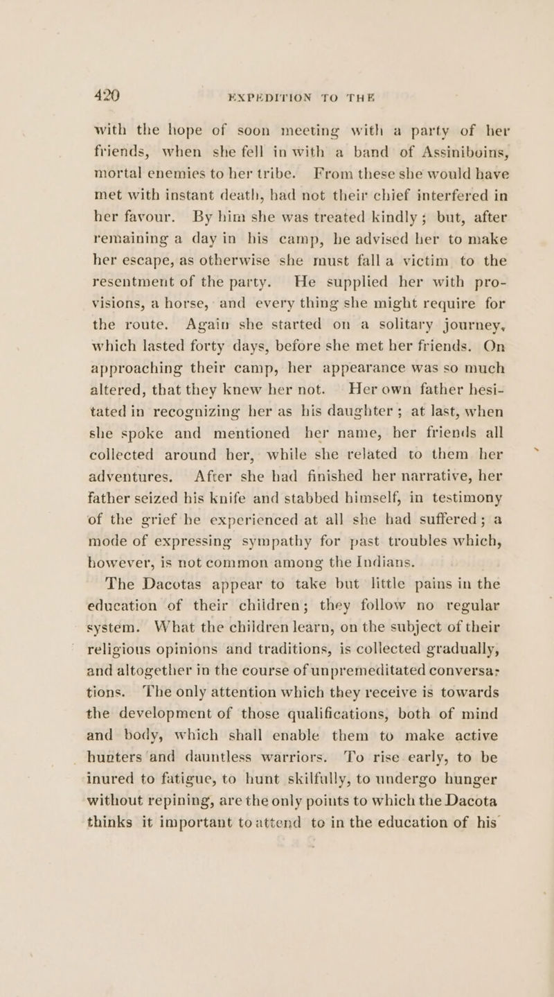 with the hope of soon meeting with a party of her friends, when she fell in with a band of Assiniboins, mortal enemies to her tribe. From these she would have met with instant death, had not their chief interfered in her favour. By him she was treated kindly; but, after remaining a day in his camp, he advised her to make her escape, as otherwise she must fall a victim to the resentment of the party. He supplied her with pro- visions, a horse, and every thing she might require for the route. Again she started on a solitary journey, which lasted forty days, before she met her friends. On approaching their camp, her appearance was so much altered, that they knew her not. Her own father hesi- tated in recognizing her as his daughter; at last, when she spoke and mentioned her name, her friends all collected around her, while she related to them her adventures. After she had finished her narrative, her father seized his knife and stabbed himself, in testimony of the grief he experienced at all she had suffered; a mode of expressing sympathy for past troubles which, however, is not common among the Indians. | The Dacotas appear to take but little pains in the education of their children; they follow no regular system. What the children learn, on the subject of their religious opinions and traditions, is collected gradually, and altogether in the course of unpremeditated conversa: tions. ‘he only attention which they receive is towards the development of those qualifications, both of mind and body, which shall enable them to make active _ hunters and dauntless warriors. To rise early, to be inured to fatigue, to hunt skilfully, to undergo hunger without repining, are the only points to which the Dacota thinks it important toattend to in the education of his