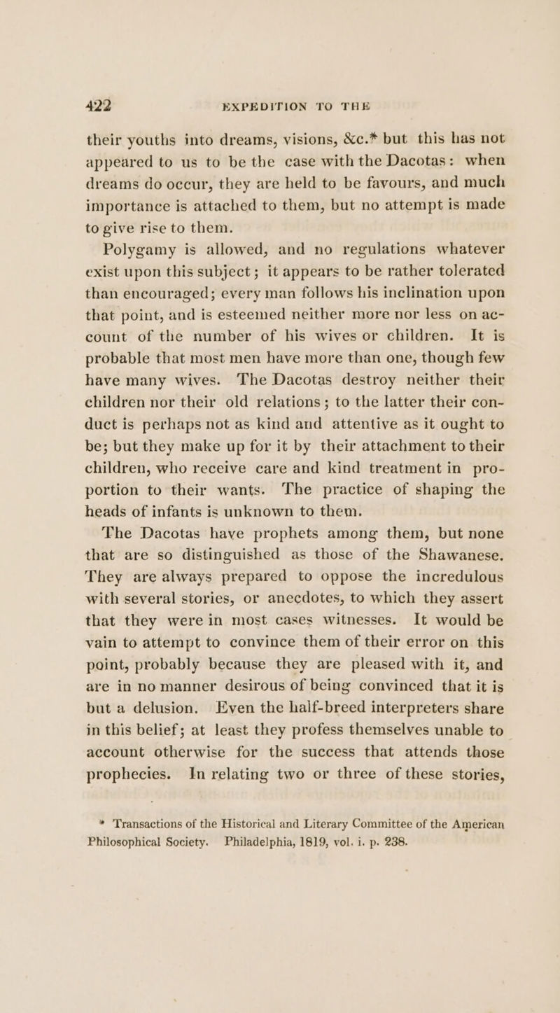 their youths into dreams, visions, &amp;c.* but this has not appeared to us to be the case with the Dacotas: when dreams do occur, they are held to be favours, and much importance is attached to them, but no attempt is made to give rise to them. Polygamy is allowed, and no regulations whatever exist upon this subject; it appears to be rather tolerated than encouraged; every man follows his inclination upon that point, and is esteemed neither more nor less on ac- count of the number of his wives or children. It is probable that most men have more than one, though few have many wives. The Dacotas destroy neither their children nor their old relations; to the latter their con- duct is perhaps not as kind and attentive as it ought to be; but they make up for it by their attachment to their children, who receive care and kind treatment in pro- portion to their wants. The practice of shaping the heads of infants is unknown to them. The Dacotas have prophets among them, but none that are so distinguished as those of the Shawanese. They are always prepared to oppose the incredulous with several stories, or anecdotes, to which they assert that they were in most cases witnesses. It would be vain to attempt to convince them of their error on this point, probably because they are pleased with it, and are in no manner desirous of being convinced that it is but a delusion. Even the half-breed interpreters share in this belief; at least they profess themselves unable to account otherwise for the success that attends those prophecies. In relating two or three of these stories, * Transactions of the Historical and Literary Committee of the American Philosophical Society. Philadelphia, 1819, vol. i. p. 238.