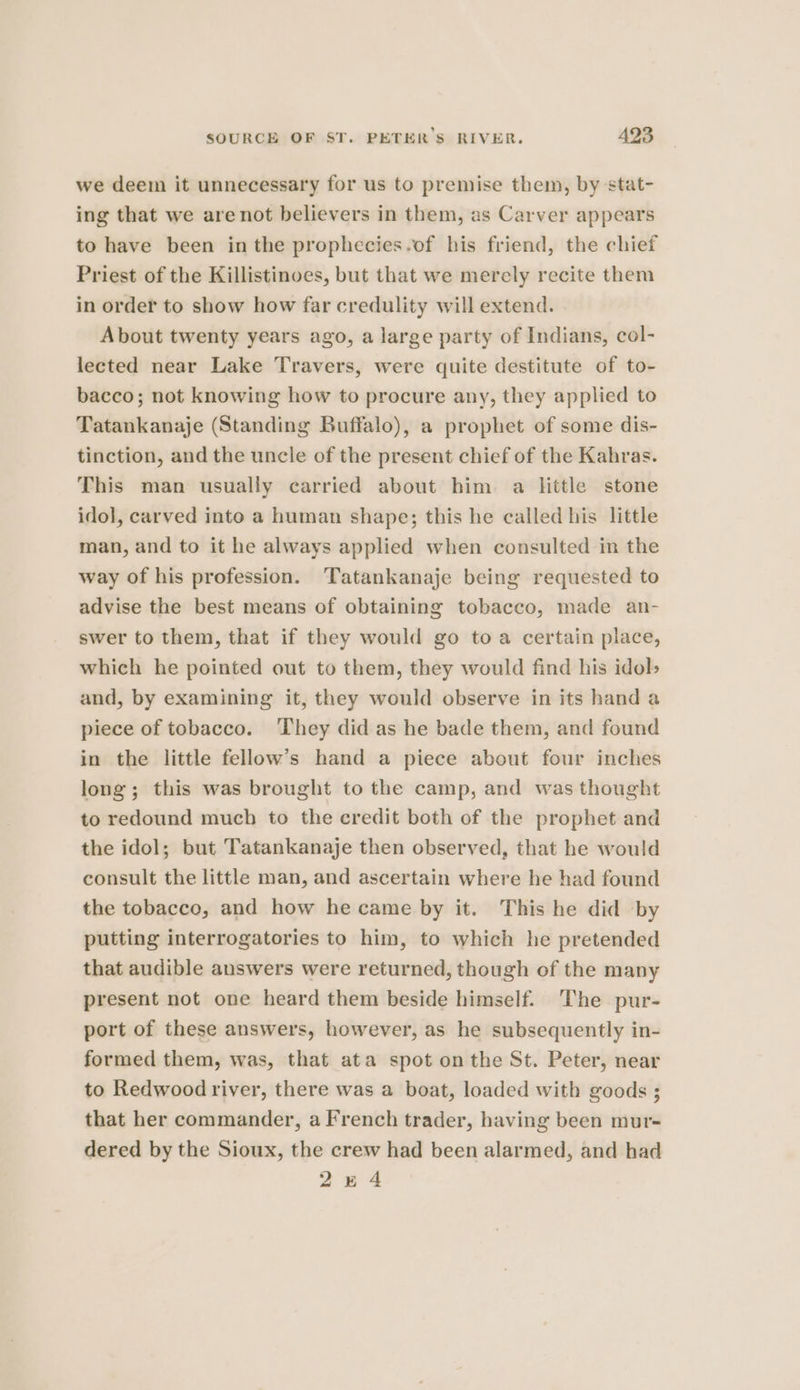 we deem it unnecessary for us to premise them, by stat- ing that we are not believers in them, as Carver appears to have been inthe prophecies-of his friend, the chief Priest of the Killistinoes, but that we merely recite them in order to show how far credulity will extend. About twenty years ago, a large party of Indians, col- lected near Lake Travers, were quite destitute of to- bacco; not knowing how to procure any, they applied to Tatankanaje (Standing Buffalo), a prophet of some dis- tinction, and the uncle of the present chief of the Kahras. This man usually carried about him. a little stone idol, carved into a human shape; this he called his little man, and to it he always applied when consulted in the way of his profession. Tatankanaje being requested to advise the best means of obtaining tobacco, made an- swer to them, that if they would go toa certain place, which he pointed out to them, they would find his idol» and, by examining it, they would observe in its hand a piece of tobacco. ‘They did as he bade them, and found in the little fellow’s hand a piece about four inches long; this was brought to the camp, and was thought to redound much to the credit both of the prophet and the idol; but Tatankanaje then observed, that he would consult the little man, and ascertain where he had found the tobacco, and how he came by it. This he did by putting interrogatories to him, to which he pretended that audible answers were returned, though of the many present not one heard them beside himself. The pur- port of these answers, however, as he subsequently in- formed them, was, that ata spot on the St. Peter, near to Redwood river, there was a boat, loaded with goods ; that her commander, a French trader, having been mur- dered by the Sioux, the crew had been alarmed, and had 2484