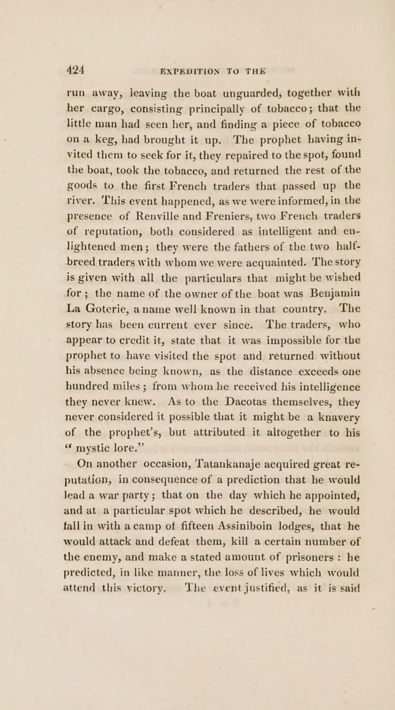 run away, leaving the boat unguarded, together with her cargo, consisting principally of tobacco; that the little man had seen her, and finding a piece of tobacco ona keg, had brought it up. The prophet having in- vited them to seek for it, they repaired to the spot, found the boat, took the tobacco, and returned the rest of the goods to the first French traders that passed up the river. ‘This event happened, as we were informed, in the presence of Renville and Freniers, two French traders of reputation, both considered as intelligent and en- lightened men; they were the fathers of the two half- breed traders with whom we were acquainted. The story is given with all the particulars that might be wished for ; the name of the owner of the boat was Benjamin La Goterie, a name well known in that country. The story has been current ever since. The traders, who appear to credit it, state that it was impossible for the prophet to have visited the spot and returned without his absence being known, as the distance exceeds one hundred miles ; from whom he received his intelligence they never knew. As to the Dacotas themselves, they never considered it possible that it might be a knavery of the prophet’s, but attributed it altogether to his ‘¢ mystic lore.” On another occasion, 'Tatankanaje acquired great re- putation, in consequence of a prediction that he would Jead a war party; that on the day which he appointed, and at a particular spot which he described, he would fallin with a camp of fifteen Assiniboin lodges, that he would attack and defeat them, kill a certain number of the enemy, and make a stated amount of prisoners: he predicted, in like manner, the loss of lives which would attend this victory. The event justified, as it is said