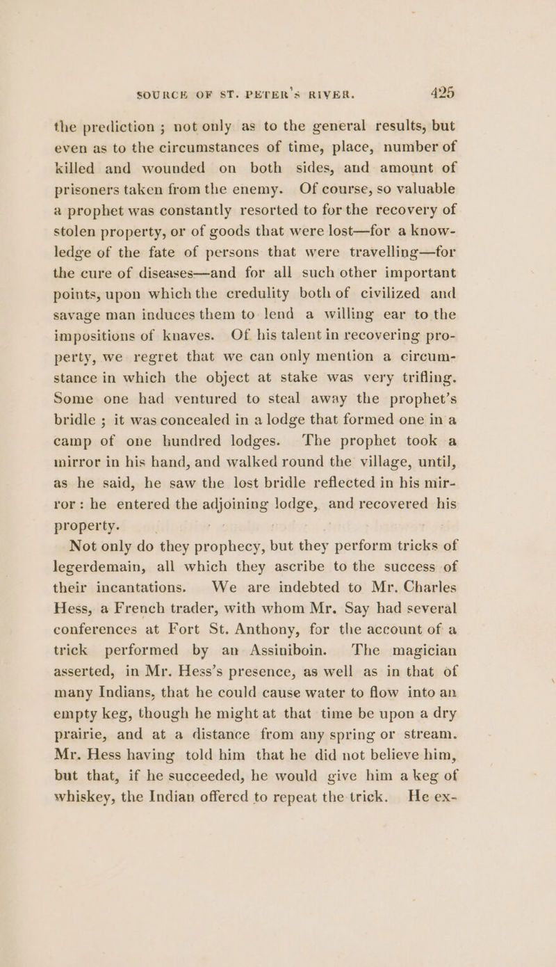 the prediction ; not only as to the general results, but even as to the circumstances of time, place, number of killed and wounded on both sides, and amount of prisoners taken from the enemy. Of course, so valuable a prophet was constantly resorted to for the recovery of stolen property, or of goods that were lost—for a know- ledge of the fate of persons that were travelling—for the cure of diseases—and for all such other important points, upon whichthe credulity both of civilized and savage man induces them to lend a willing ear to the impositions of knaves. Of his talent in recovering pro- perty, we regret that we can only mention a circum- stance in which the object at stake was very trifling. Some one had ventured to steal away the prophet’s bridle ; it was concealed in a lodge that formed one ina camp of one hundred lodges. The prophet took a mirror in his hand, and walked round the village, until, as he said, he saw the lost bridle reflected in his mir- ror: he entered the adjoining lodge, and recovered his property. be pee Not only do they prophecy, but they perform tricks of legerdemain, all which they ascribe to the success of their incantations. We are indebted to Mr. Charles Hess, a French trader, with whom Mr. Say had several conferences at Fort St. Anthony, for the account of a trick performed by an Assiniboin. The magician asserted, in Mr. Hess’s presence, as well as in that of many Indians, that he could cause water to flow into an empty keg, though he might at that time be upon a dry prairie, and at a distance from any spring or stream. Mr. Hess having told him that he did not believe him, but that, if he succeeded, he would give him a keg of whiskey, the Indian offered to repeat the trick. He ex-