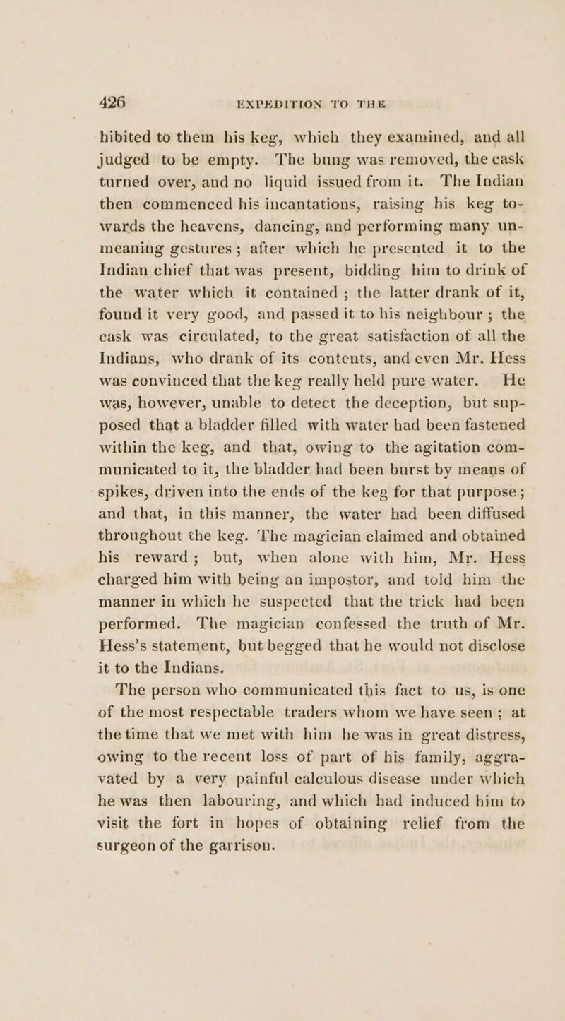 hibited to them his keg, which they examined, and all judged to be empty. The bung was removed, the cask turned over, and no liquid issued from it. The Indian then commenced his incantations, raising his keg to- wards the heavens, dancing, and performing many un- meaning gestures ; after which he presented it to the Indian chief that was present, bidding him to drink of the water which it contained ; the latter drank of it, found it very good, and passed it to his neighbour ; the cask was circulated, to the great satisfaction of all the Indians, who drank of its contents, and even Mr. Hess was convinced that the keg reaily held pure water. He was, however, unable to detect the deception, but sup- posed that a bladder filled with water had been fastened within the keg, and that, owing to the agitation com- municated to it, the bladder had been burst by means of spikes, driven into the ends of the keg for that purpose ; and that, in this manner, the water had been diffused throughout the keg. The magician claimed and obtained his reward; but, when alone with him, Mr. Hess charged him with being an impostor, and told him the manner in which he suspected that the trick had been performed. The magician confessed. the truth of Mr. Hess’s statement, but begged that he would not disclose it to the Indians. The person who communicated this fact to us, is one of the most respectable traders whom we have seen; at the time that we met with him he was in great distress, owing to the recent loss of part of his family, aggra- vated by a very painful calculous disease under which he was then labouring, and which had induced him to visit the fort in hopes of obtaining relief from the surgeon of the garrison.