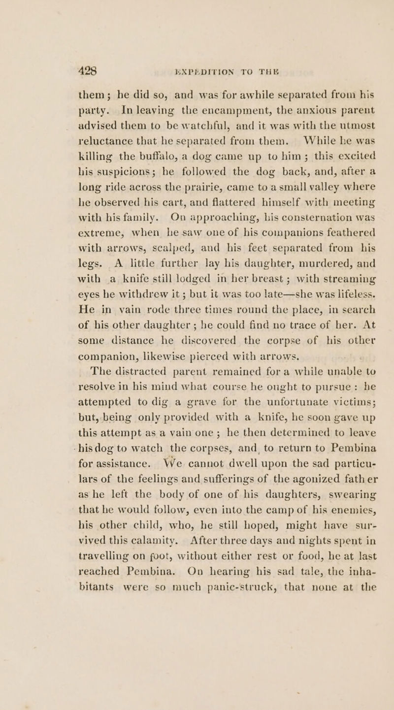 them; he did so, and was for awhile separated from his party. In leaving the encampment, the anxious parent advised them to be watchful, and it was with the utmost reluctance that he separated from them. While he was killing the buffalo, a dog came up to him; this excited his suspicions; he followed the dog back, and, after a long ride across the prairie, came to a small valley where he observed his cart, and flattered himself with meeting with his family. On approaching, his consternation was extreme, when he saw one of his companions feathered with arrows, scalped, and his feet separated from his legs. A little further lay his daughter, murdered, and with a knife still lodged in her breast ; with streaming eyes he withdrew it ; but it was too late—she was lifeless. He in vain rode three times round the place, in search of his other daughter ; be could find no trace of her. At some distance he discovered the corpse of his other companion, likewise pierced with arrows. . The distracted parent remained for a while unable to resolve in his mind what course he ought to pursue: be attempted to dig a grave for the unfortunate victims; but, being only provided with a knife, he soon gave up this attempt as a vain one; he then determined to leave -hisdog to watch the corpses, and, to return to Pembina for assistance. We cannot dwell upon the sad particu- lars of the feelings and sufferings of the agonized father as he left the body of one of his daughters, swearing that he would follow, even into the camp of his enemies, his other child, who, he still hoped, might have sur- vived this calamity. After three days and nights spent in travelling on foot, without either rest or food, he at last reached Pembina. On hearing his sad tale, the inha- bitants were so much panic-struck, that none at the