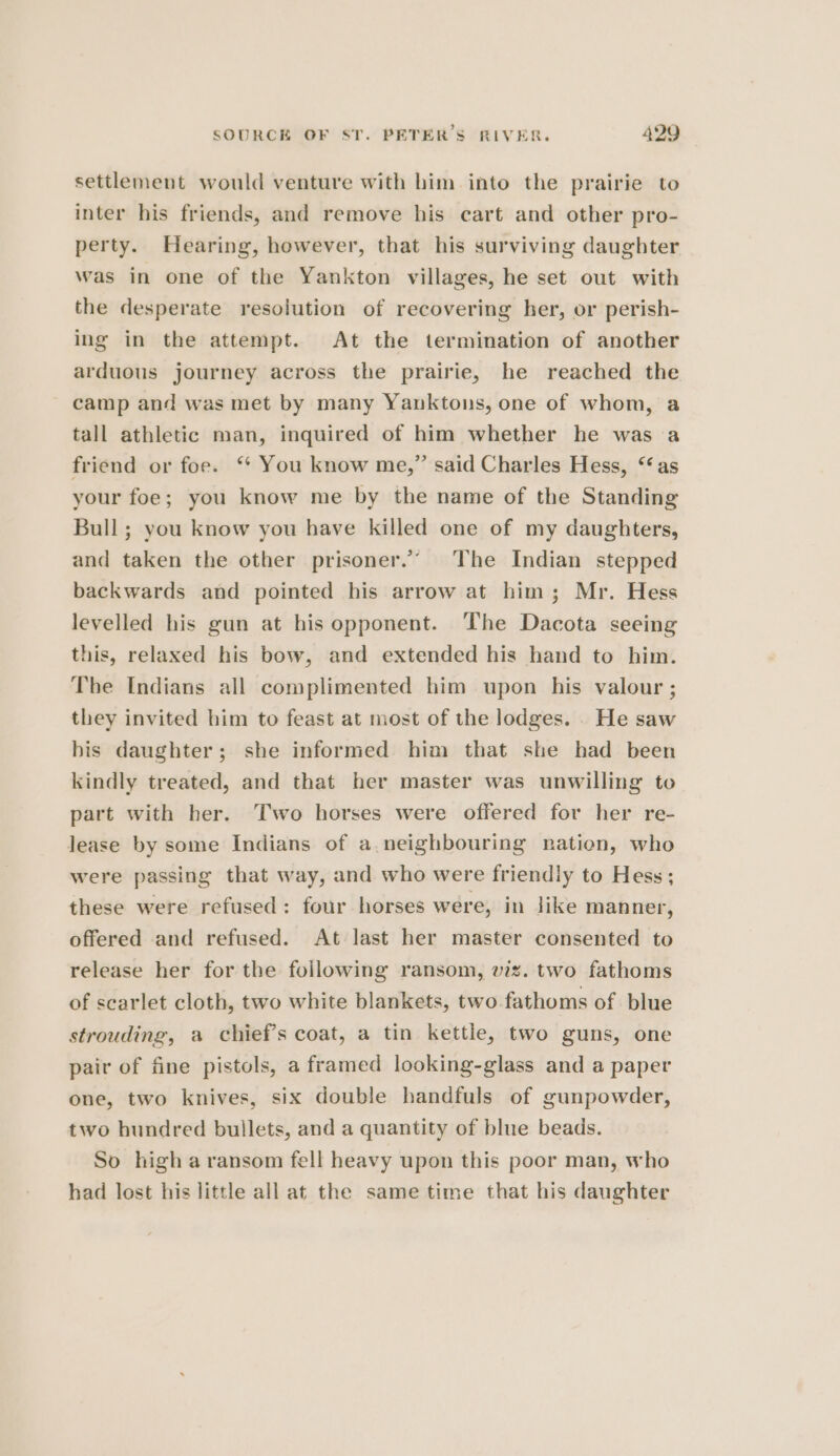 settlement would venture with him into the prairie to inter his friends, and remove his cart and other pro- perty. Hearing, however, that his surviving daughter was in one of the Yankton villages, he set out with the desperate resolution of recovering her, or perish- ing in the attempt. At the termination of another arduous journey across the prairie, he reached the camp and was met by many Yanktons, one of whom, a tall athletic man, inquired of him whether he was a friend or foe. ‘ You know me,” said Charles Hess, ‘as your foe; you know me by the name of the Standing Bull; you know you have killed one of my daughters, and taken the other prisoner.’ The Indian stepped backwards and pointed his arrow at him; Mr. Hess levelled his gun at his opponent. The Dacota seeing this, relaxed his bow, and extended his hand to him. The Indians all complimented him upon his valour ; they invited him to feast at most of the lodges. . He saw bis daughter; she informed him that she had been kindly treated, and that her master was unwilling to part with her. Two horses were offered for her re- lease by some Indians of a neighbouring nation, who were passing that way, and who were friendly to Hess; these were refused: four horses were, in jike manner, offered and refused. At last her master consented to release her for the following ransom, viz. two fathoms of scarlet cloth, two white blankets, two-fathoms of blue strouding, a chief’s coat, a tin kettle, two guns, one pair of fine pistols, a framed looking-glass and a paper one, two knives, six double handfuls of gunpowder, two hundred bullets, and a quantity of blue beads. So high a ransom fell heavy upon this poor man, who had lost his little all at the same time that his daughter