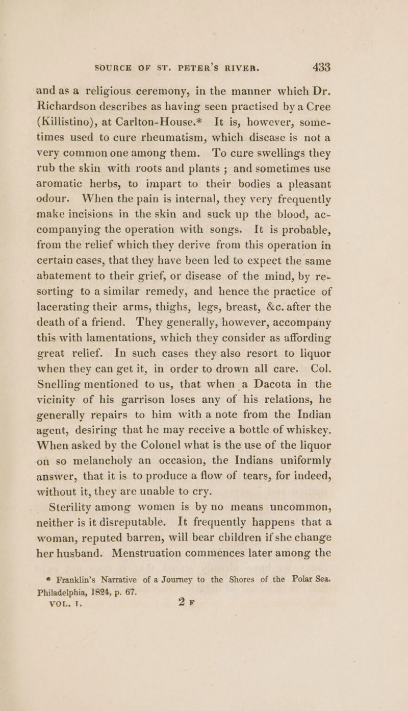 and as a religious ceremony, in the manner which Dr. Richardson describes as having seen practised by a Cree (Killistino), at Carlton-House.* It is, however, some- times used to cure rheumatism, which disease is nota very commonone among them. To cure swellings they rub the skin with roots and plants ; and sometimes use aromatic herbs, to impart to their bodies a pleasant odour. When the pain is internal, they very frequently make incisions in the skin and suck up the blood, ac- companying the operation with songs. It is probable, from the relief which they derive from this operation in certain cases, that they have been led to expect the same abatement to their grief, or disease of the mind, by re- sorting to asimilar remedy, and hence the practice of lacerating their arms, thighs, legs, breast, &amp;c. after the death of a friend. They generally, however, accompany this with lamentations, which they consider as affording great relief. In such cases they also resort to liquor when they can get it, in order to drown all care. Col. Snelling mentioned to us, that when a Dacota in the vicinity of his garrison loses any of his relations, he generally repairs to him with a note from the Indian agent, desiring that he may receive a bottle of whiskey. When asked by the Colonel what is the use of the liquor on so melancholy an occasion, the Indians uniformly answer, that it is to produce a flow of tears, for indeed, without it, they are unable to cry. Sterility among women is by no means uncommon, neither is it disreputable. It frequently happens that a woman, reputed barren, will bear children if she change her husband. Menstruation commences later among the * Franklin’s Narrative of a Journey to the Shores of the Polar Sea. Philadelphia, 1824, p. 67. VOL. I. 2F