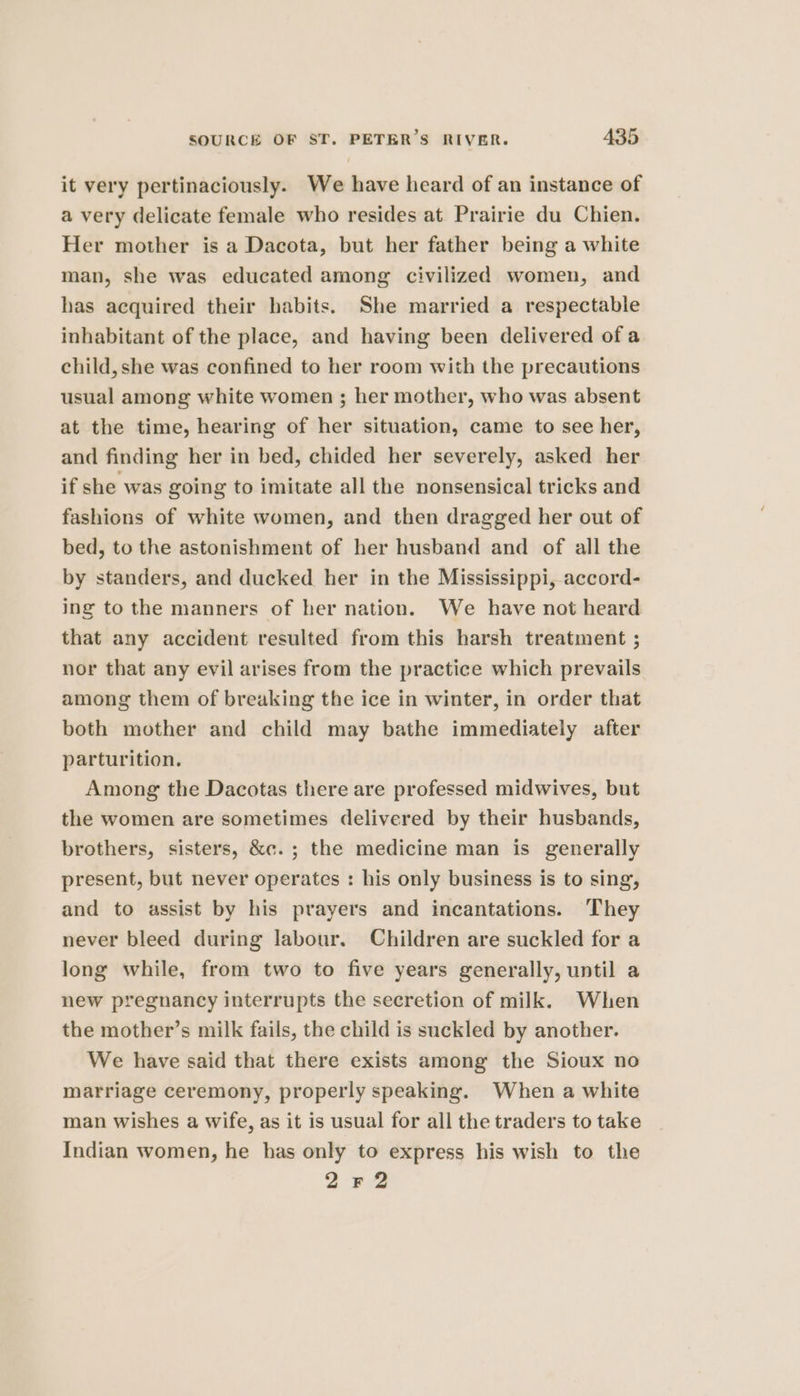 it very pertinaciously. We have heard of an instance of a very delicate female who resides at Prairie du Chien. Her mother is a Dacota, but her father being a white man, she was educated among civilized women, and has acquired their habits. She married a respectable inhabitant of the place, and having been delivered of a child, she was confined to her room with the precautions usual among white women ; her mother, who was absent at the time, hearing of her situation, came to see her, and finding her in bed, chided her severely, asked her if she was going to imitate all the nonsensical tricks and fashions of white women, and then dragged her out of bed, to the astonishment of her husband and of all the by standers, and ducked her in the Mississippi, accord- ing to the manners of her nation. We have not heard that any accident resulted from this harsh treatment ; nor that any evil arises from the practice which prevails among them of breaking the ice in winter, in order that both mother and child may bathe immediately after parturition. Among the Dacotas there are professed midwives, but the women are sometimes delivered by their husbands, brothers, sisters, &c. ; the medicine man is generally present, but never operates : his only business is to sing, and to assist by his prayers and incantations. They never bleed during labour. Children are suckled for a long while, from two to five years generally, until a new pregnancy interrupts the secretion of milk. When the mother’s milk fails, the child is suckled by another. We have said that there exists among the Sioux no marriage ceremony, properly speaking. When a white man wishes a wife, as it is usual for all the traders to take Indian women, he has only to express his wish to the 2Fr2