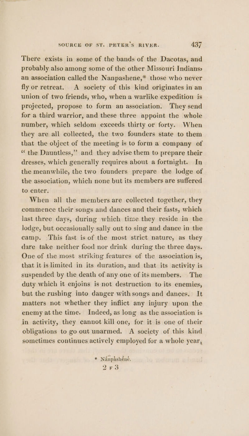 There exists in some of the bands of the Dacotas, and probably also among some of the other Missouri Indians» an association called the Nanpashene,* those who never fly or retreat. A society of this kind originates in an union of two friends, who, when a warlike expedition is projected, propose to form an association. They send for a third warrior, and these three appoint the whole number, which seldom exceeds thirty or forty. When they are all collected, the two founders state to them that the object of the meeting is to form a company of ** the Dauntless,” and they advise them to prepare their dresses, which generally requires about a fortnight. In the meanwhile, the two founders prepare the lodge of the association, which none but its members are suffered to enter. When all the members are collected together, they commence their songs and dances and their fasts, which last three days, during which time they reside in the lodge, but occasionally sally out to sing and dance in the camp. This fast is of the most strict nature, as they dare take neither food nor drink during the three days. One of the most striking features of the association is, that it is limited in its duration, and that its activity is suspended by the death of any one of its members. The duty which it enjoins is not destruction to its enemies, but the rushing into danger withsongs and dances. It matters not whether they inflict any injury upon the enemy at the time. Indeed, as long as the association is in activity, they cannot kill one, for it is one of their obligations to go out unarmed. A society of this kind sometimes continues actively employed for a whole year, * Nanpdshéne. 263